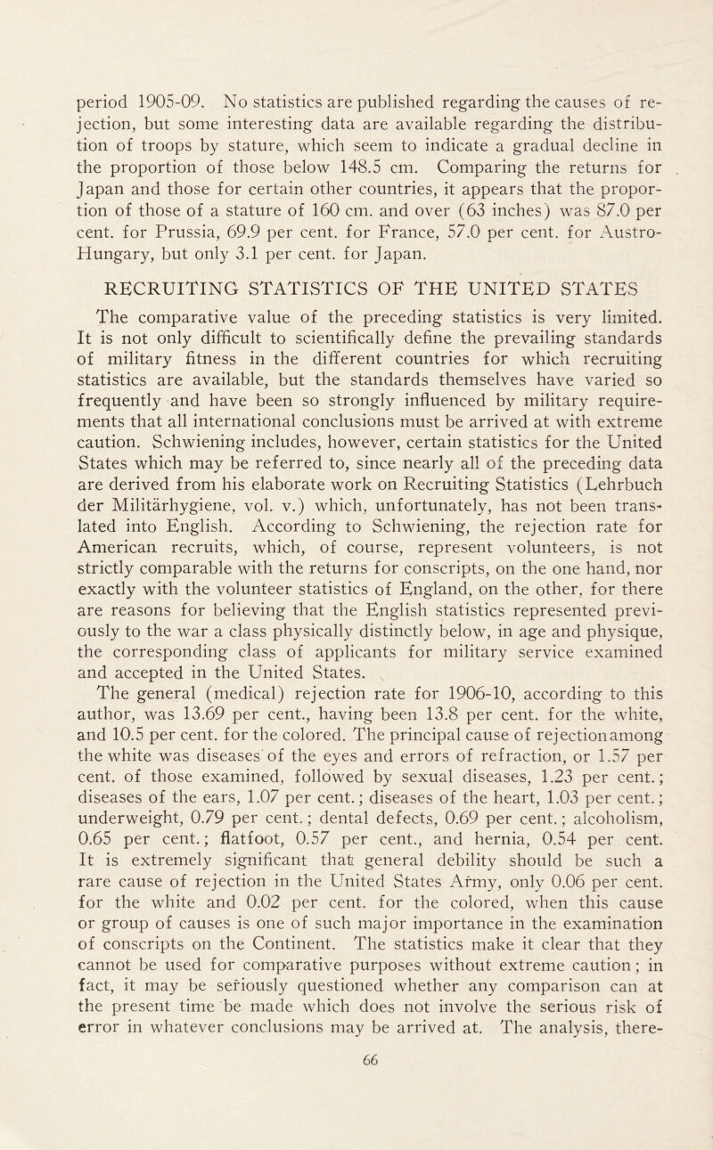 period 1905-09. No statistics are published regarding the causes of re- jection, but some interesting data are available regarding the distribu- tion of troops by stature, which seem to indicate a gradual decline in the proportion of those below 148.5 cm. Comparing the returns for Japan and those for certain other countries, it appears that the propor- tion of those of a stature of 160 cm. and over (63 inches) was 87.0 per cent, for Prussia, 69.9 per cent, for France, 57.0 per cent, for Austro- Hungary, but only 3.1 per cent, for Japan. RECRUITING STATISTICS OF THE UNITED STATES The comparative value of the preceding statistics is very limited. It is not only difficult to scientifically define the prevailing standards of military fitness in the different countries for which recruiting statistics are available, but the standards themselves have varied so frequently and have been so strongly influenced by military require- ments that all international conclusions must be arrived at with extreme caution. Schwiening includes, however, certain statistics for the United States which may be referred to, since nearly all of the preceding data are derived from his elaborate work on Recruiting Statistics (Lehrbuch der Militarhygiene, vol. v.) which, unfortunately, has not been trans- lated into English. According to Schwiening, the rejection rate for American recruits, which, of course, represent volunteers, is not strictly comparable with the returns for conscripts, on the one hand, nor exactly with the volunteer statistics of England, on the other, for there are reasons for believing that the English statistics represented previ- ously to the war a class physically distinctly below, in age and physique, the corresponding class of applicants for military service examined and accepted in the United States. The general (medical) rejection rate for 1906-10, according to this author, was 13.69 per cent., having been 13.8 per cent, for the white, and 10.5 per cent, for the colored. The principal cause of rejection among the white was diseases'of the eyes and errors of refraction, or 1.57 per cent, of those examined, followed by sexual diseases, 1.23 per cent.; diseases of the ears, 1.07 per cent.; diseases of the heart, 1.03 per cent.; underweight, 0.79 per cent.; dental defects, 0.69 per cent.; alcoholism, 0.65 per cent.; flatfoot, 0.57 per cent., and hernia, 0.54 per cent. It is extremely significant that general debility should be such a rare cause of rejection in the United States Army, only 0.06 per cent, for the white and 0.02 per cent, for the colored, when this cause or group of causes is one of such major importance in the examination of conscripts on the Continent. The statistics make it clear that they cannot be used for comparative purposes without extreme caution; in fact, it may be seriously questioned whether any comparison can at the present time be made which does not involve the serious risk of error in whatever conclusions may be arrived at. The analysis, there-