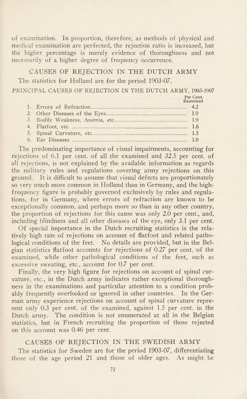 of examination. In proportion, therefore, as methods of physical and medical examination are perfected, the rejection ratio is increased, but the higher percentage is merely evidence of thoroughness and not necessarily of a higher degree of frequency occurrence. CAUSES OF REJECTION IN THE DUTCH ARMY The statistics for Holland are for the period 1903-07. PRINCIPAL CAUSES OF REJECTION IN THE DUTCH ARMY, 1903-1907 Per Cent. Examined 1. Errors of Refraction 4.2 2. Other Diseases of the Eyes 1.9 3. Bodily Weakness, Anemia, etc 1.9 4. Flatfoot, etc 1.6 5. Spinal Curvature, etc 1.5 6. Ear Diseases 1.0 The predominating importance of visual impairments, accounting for rejections of 6.1 per cent, of all the examined and 32.5 per cent, of ah rejections, is not explained by the available information as regards the military rules and regulations covering army rejections on this ground. It is difficult to assume that visual defects are proportionately so very much more common in Holland than in Germany, and the high- frequency figure is probably governed exclusively by rules and regula- tions, for in Germany, where errors of refraction are known to be exceptionally common, and perhaps more so than in any other country, the proportion of rejections for this cause was only 2.0 per cent., and, including blindness and all other diseases of the eye, only 3.1 per cent. Of special importance in the Dutch recruiting statistics is the rela- tively high rate of rejections on account of flatfoot and related patho- logical conditions of the feet. No details are provided, but in the Bel- gian statistics flatfoot accounts for rejections of 0.27 per cent.'of the examined, while other pathological conditions of the feet, such as excessive sweating, etc., account for 0.7 per cent. Finally, the very high figure for rejections on account of spinal cur- vature, etc., in the Dutch army indicates rather exceptional thorough- ness in the examinations and particular attention to a condition prob- ably frequently overlooked or ignored in other countries. In the Ger- man army experience rejections on account of spinal curvature repre- sent only 0.3 per cent, of the examined, against 1.5 per cent, in the Dutch army. The condition is not enumerated at all in the Belgian statistics, but in French recruiting the proportion of those rejected on this account was 0.46 per cent. CAUSES OF REJECTION IN THE SWEDISH ARMY The statistics for Sweden are for the period 1903-07, differentiating th ose of the age period 21 and those of older ages. As might be