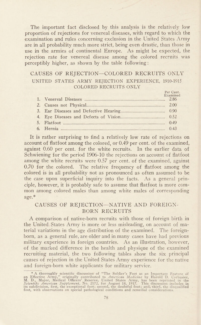 The important fact disclosed by this analysis is the relatively low proportion of rejections for venereal diseases, with regard to which the examination and rules concerning exclusion in the United States Army are in all probability much more strict, being even drastic, than those in use in the armies of continental Europe. As might be expected, the rejection rate for venereal disease among the colored recruits was perceptibly higher, as shown by the table following: CAUSES OF REJECTION—COLORED RECRUITS ONLY UNITED STATES ARMY REJECTION EXPERIENCE, 1910-1915 COLORED RECRUITS ONLY Per Cent. Examined 1. Venereal Diseases 2.86 2. Causes not Physical 2.00 3. Ear Diseases and Defective Hearing 0.90 4. Eye Diseases and Defects of Vision 0.52 5. Flatfoot 0.49 6. Hernia 0.43 It is rather surprising to find a relatively low rate of rejections on account of flatfoot among the colored, or 0.49 per cent, of the examined, against 0.60 per cent, for the white recruits. In the earlier data of Schwiening for the period 1906-10 the rejections on account of flatfoot among the white recruits were 0.57 per cent, of the examined, against 0.70 for the colored. The relative frequency of flatfoot among the colored is in all probability not as pronounced as often assumed to be the case upon superficial inquiry into the facts. As a general prin- ciple, however, it is probably safe to assume that flatfoot is more com- mon among colored males than among white males of corresponding age.* CAUSES OF REJECTION—NATIVE AND FOREIGN- BORN RECRUITS A comparison of native-born recruits with those of foreign birth in the United States Army is more or less misleading, on account of ma- terial variations in the age distribution of the examined. The foreign- born, as a general rule, are older and in many cases have had previous military experience in foreign countries. As an illustration, however, of the marked difference in the health and physique of the examined recruiting material, the two following tables show the six principal causes of rejection in the United States Army experience for the native and foreign-born white applicants for military service. * A thoroughly scientific discussion of “The Soldier’s Foot as an Important Feature of an Effective Army,” originally contributed to American Medicine by Harold D. Corbusier, M. D., Major, Medical Officers’ Reserve, United States Army, has been reprinted in the Scientific American Supplement, No. 2172, for August 18, 1917. This discussion includes in its subdivision, first, the exceptional foot; second, the doubtful foot; and, third, the disqualified foot, with observations on special pathological conditions and remedial considerations.