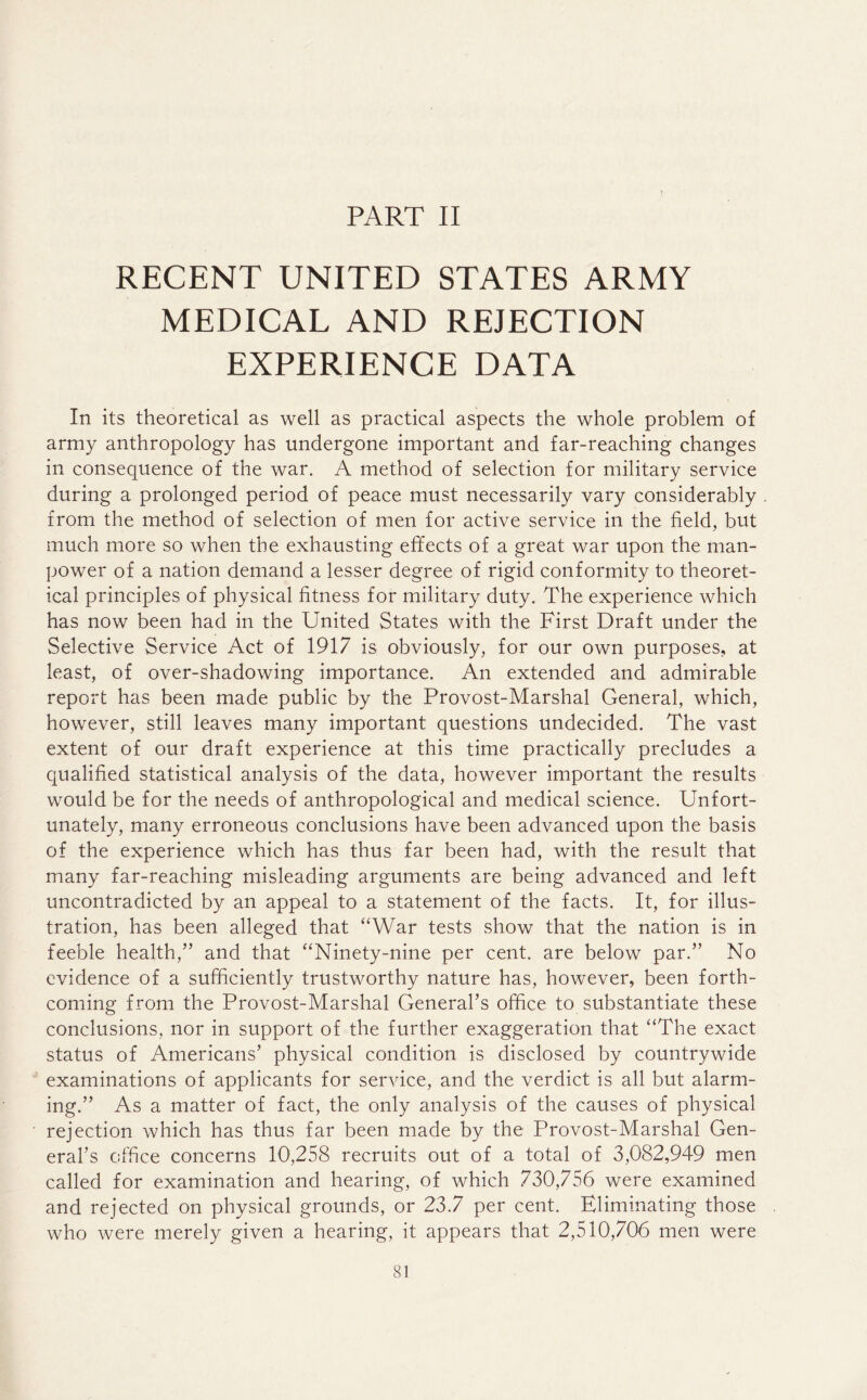 PART II RECENT UNITED STATES ARMY MEDICAL AND REJECTION EXPERIENCE DATA In its theoretical as well as practical aspects the whole problem of army anthropology has undergone important and far-reaching changes in consequence of the war. A method of selection for military service during a prolonged period of peace must necessarily vary considerably from the method of selection of men for active service in the field, but much more so when the exhausting effects of a great war upon the man- power of a nation demand a lesser degree of rigid conformity to theoret- ical principles of physical fitness for military duty. The experience which has now been had in the United States with the First Draft under the Selective Service Act of 1917 is obviously, for our own purposes, at least, of over-shadowing importance. An extended and admirable report has been made public by the Provost-Marshal General, which, however, still leaves many important questions undecided. The vast extent of our draft experience at this time practically precludes a qualified statistical analysis of the data, however important the results would be for the needs of anthropological and medical science. Unfort- unately, many erroneous conclusions have been advanced upon the basis of the experience which has thus far been had, with the result that many far-reaching misleading arguments are being advanced and left uncontradicted by an appeal to a statement of the facts. It, for illus- tration, has been alleged that “War tests show that the nation is in feeble health,” and that “Ninety-nine per cent, are below par.” No evidence of a sufficiently trustworthy nature has, however, been forth- coming from the Provost-Marshal General’s office to substantiate these conclusions, nor in support of the further exaggeration that “The exact status of Americans’ physical condition is disclosed by countrywide examinations of applicants for service, and the verdict is all but alarm- ing.” As a matter of fact, the only analysis of the causes of physical rejection which has thus far been made by the Provost-Marshal Gen- eral’s office concerns 10,258 recruits out of a total of 3,082,949 men called for examination and hearing, of which 730,756 were examined and rejected on physical grounds, or 23.7 per cent. Eliminating those who were merely given a hearing, it appears that 2,510,706 men were