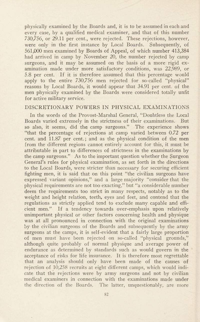 physically examined by the Boards and, it is to be assumed in each and every case, by a qualified medical examiner, and that of this number 730,756, or 29.11 per cent., were rejected. These rejections, however, were only in the first instance by Local Boards. Subsequently, of 561,000 men examined by Boards of Appeal, of which number 413,384 had arrived in camp by November 20, the number rejected by camp surgeons, and it may be assumed on the basis of a more rigid ex- amination made under more satisfactory conditions, was 22,989, or 5.8 per cent. If it is therefore assumed that this percentage would apply to the entire 730,756 men rejected for so-called “physical” reasons by Local Boards, it would appear that 34.91 per cent, of the men physically examined by the Boards were considered totally unfit for active military service. discretionary powers in physical examinations In the words of the Provost-Marshal General, “Doubtless the Local Boards varied extremely in the strictness of their examinations. But so also, it seems, did tho camp surgeons.” The experience shows “that the percentage of rejections at camp varied between 0.72 per cent, and 11.87 per cent.; and as the physical condition of the men from the different regions cannot entirely account for this, it must be attributable in part to differences of strictness in the examinations by the camp surgeons.” As to the important question whether the Surgeon General’s rules for physical examination, as set forth in the directions to the Local Boards, were stricter than necessary for securing efficient fighting men, it is said that on this point “the civilian surgeons have expressed variant opinions,” and a large majority “consider that the physical requirements are not too exacting,” but “a considerable number deem the requirements too strict in many respects, notably as to the weight and height relation, teeth, eyes and feet, and contend that the regulations as strictly applied tend to exclude many capable and effi- cient men.” If a tendency towards over-emphasis upon relatively unimportant physical or other factors concerning health and physique was at all pronounced in connection with the original examinations by the civilian surgeons of the Boards and subsequently by the army surgeons at the camps, it is self-evident that a fairly large proportion of men must have been rejected on so-called “physical grounds,” although quite probably of normal physique and average power of endurance as determined by standards such as would govern in the acceptance of risks for life insurance. It is therefore most regrettable that an analysis should only have been made of the causes of rejection of 10,258 recruits at eight different camps, which would indi- cate that the rejections were by army surgeons and not by civilian medical examiners in connection with the examinations made under the direction of the Boards. The latter, unquestionably, are more