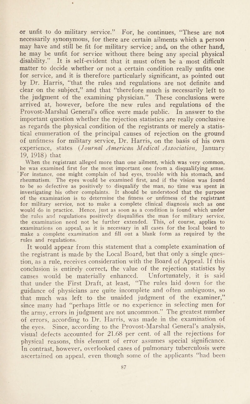 V or unfit to do military service.” For, he continues, ‘'These are not necessarily synonymous, for there are certain ailments which a person may have and still be fit for military service; and, on the other hand, he may be unfit for service without there being any special physical disability. It is self-evident that it must often be a most difficult matter to decide whether or not a certain condition really unfits one for service, and it is therefore particularly significant, as pointed out by Dr. Harris, “that the rules and regulations are not definite and clear on the subject,” and that “therefore much is necessarily left to the judgment of the examining physician.” These conclusions were arrived at, however, before the new rules and regulations of the Provost-Marshal General’s office were made public. In answer to the important question whether the rejection statistics are really conclusive as regards the physical condition of the registrants of merely a statis- tical enumeration of the principal causes of rejection on the ground of unfitness for military service, Dr. Harris, on the basis of his own experience, states (Journal American Medical Association, fanuarv 19, 1918) that When the registrant alleged more than one ailment, which was very common, he was examined first for the most important one from a disqualifying sense. For instance, one might complain of bad eyes, trouble with his stomach, and rheumatism. The eyes would be examined first, and if the vision was found to be so defective as positively to disqualify the man, no time was spent in investigating his other complaints. It should be understood that the purpose of the examination is to determine the fitness or unfitness of the registrant for military service, not to make a complete clinical diagnosis such as one would do in practice. Hence, just as soon as a condition is found which under the rules and regulations positively disqualifies the man for military service, the examination need not be further extended. This, of course, applies to examinations on appeal, as it is necessary in all cases for the local board to make a complete examination and fill out a blank form as required by the rules and regulations. It would appear from this statement that a complete examination of the registrant is made by the Local Board, but that only a single ques- tion, as a rule, receives consideration with the Board of Appeal. If this conclusion is entirely correct, the value of the rejection statistics by causes would be materially enhanced. Unfortunately, it is said that under the First Draft, at least, “The rules laid down for the guidance of physicians are quite incomplete and often ambiguous, so that much was left to the unaided judgment of the examiner,” since many had “perhaps little or no experience in selecting men for the army, errors in judgment are not uncommon.” The greatest number of errors, according to Dr. Harris, was made in the examination of the eyes. Since, according to the Provost-Marshal General’s analysis, visual defects accounted for 21.68 per cent, of all the rejections for physical reasons, this element of error assumes special significance. In contrast, however, overlooked cases of pulmonary tuberculosis were ascertained on appeal, even though some of the applicants “had been