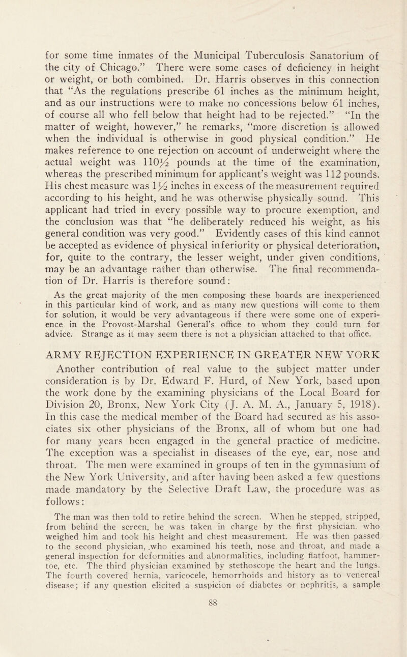 for some time inmates of the Municipal Tuberculosis Sanatorium of the city of Chicago.” There were some cases of deficiency in height or weight, or both combined. Dr. Harris observes in this connection that “As the regulations prescribe 61 inches as the minimum height, and as our instructions were to make no concessions below 61 inches, of course all who fell below that height had to be rejected.” “In the matter of weight, however,” he remarks, “more discretion is allowed when the individual is otherwise in good physical condition.” He makes reference to one rejection on account of underweight where the actual weight was llOjA pounds at the time of the examination, whereas the prescribed minimum for applicant’s weight was 112 pounds. His chest measure was 1J4 inches in excess of the measurement required according to his height, and he was otherwise physically sound. This applicant had tried in every possible way to procure exemption, and the conclusion was that “he deliberately reduced his weight, as his general condition was very good.” Evidently cases of this kind cannot be accepted as evidence of physical inferiority or physical deterioration, for, quite to the contrary, the lesser weight, under given conditions, may be an advantage rather than otherwise. The final recommenda- tion of Dr. Harris is therefore sound: As the great majority of the men composing these boards are inexperienced in this particular kind of work, and as many new questions will come to them for solution, it would be very advantageous if there were some one of experi- ence in the Provost-Marshal General’s office to whom they could turn for advice. Strange as it may seem there is not a physician attached to that office. ARMY REJECTION EXPERIENCE IN GREATER NEW YORK Another contribution of real value to the subject matter under consideration is by Dr. Edward E. Hurd, of New York, based upon the work done by the examining physicians of the Local Board for Division 20, Bronx, New York City (J. A. M. A., January 5, 1918). In this case the medical member of the Board had secured as his asso- ciates six other physicians of the Bronx, all of whom but one had for many years been engaged in the general practice of medicine. The exception was a specialist in diseases of the eye, ear, nose and throat. The men were examined in groups of ten in the gymnasium of the New York University, and after having been asked a few questions made mandatory by the Selective Draft Law, the procedure was as follows: The man was then told to retire behind the screen. When he stepped, stripped, from behind the screen, he was taken in charge by the first physician, who weighed him and took his height and chest measurement. He was then passed to the second physician, .who examined his teeth, nose and throat, and made a general inspection for deformities and abnormalities, including fiatfoot, hammer- toe, etc. The third physician examined by stethoscope the heart and the lungs. The fourth covered hernia, varicocele, hemorrhoids and history as to venereal disease; if any question elicited a suspicion of diabetes or nephritis, a sample