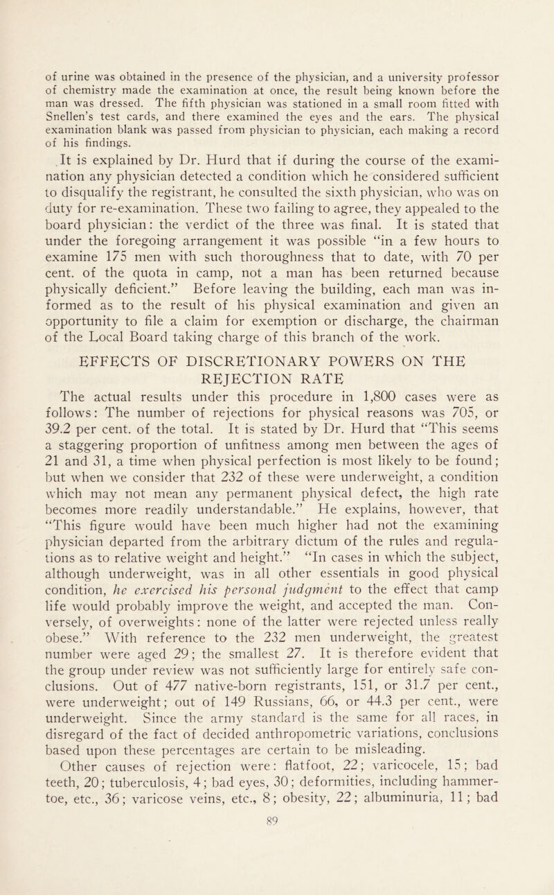 of urine was obtained in the presence of the physician, and a university professor of chemistry made the examination at once, the result being known before the man was dressed. The fifth physician was stationed in a small room fitted with Snellen’s test cards, and there examined the eyes and the ears. The physical examination blank was passed from physician to physician, each making a record of his findings. It is explained by Dr. Hurd that if during the course of the exami- nation any physician detected a condition which he considered sufficient to disqualify the registrant, he consulted the sixth physician, who was on duty for re-examination. These two failing to agree, they appealed to the board physician: the verdict of the three was final. It is stated that under the foregoing arrangement it was possible “in a few hours to examine 175 men with such thoroughness that to date, with 70 per cent, of the quota in camp, not a man has been returned because physically deficient.” Before leaving the building, each man was in- formed as to the result of his physical examination and given an opportunity to file a claim for exemption or discharge, the chairman of the Local Board taking charge of this branch of the work. EFFECTS OF DISCRETIONARY POWERS ON THE REJECTION RATE The actual results under this procedure in 1,800 cases were as follows: The number of rejections for physical reasons was 705, or 39.2 per cent, of the total. It is stated by Dr. Hurd that “This seems a staggering proportion of unfitness among men between the ages of 21 and 31, a time when physical perfection is most likely to be found; but when we consider that 232 of these were underweight, a condition which may not mean any permanent physical defect, the high rate becomes more readily understandable.” He explains, however, that “This figure would have been much higher had not the examining physician departed from the arbitrary dictum of the rules and regula- tions as to relative weight and height.” “In cases in which the subject, although underweight, was in all other essentials in good physical condition, he exercised his personal judgment to the effect that camp life would probably improve the weight, and accepted the man. Con- versely, of overweights: none of the latter were rejected unless really obese.” With reference to the 232 men underweight, the greatest number were aged 29; the smallest 27. It is therefore evident that the group under review was not sufficiently large for entirely safe con- clusions. Out of 477 native-born registrants, 151, or 31.7 per cent., were underweight; out of 149 Russians, 66, or 44.3 per cent., were underweight. Since the army standard is the same for all races, in disregard of the fact of decided anthropometric variations, conclusions based upon these percentages are certain to be misleading. Other causes of rejection were: flatfoot, 22; varicocele, 15; bad teeth, 20; tuberculosis, 4; bad eyes, 30; deformities, including hammer- toe, etc., 36; varicose veins, etc., 8; obesity, 22; albuminuria, 11; bad