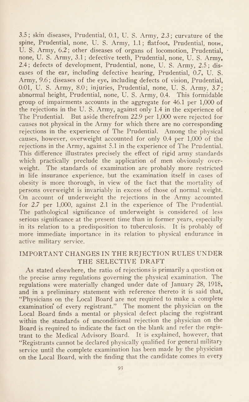 3.5; skin diseases, Prudential, 0.1, U. S. Army, 2.3; curvature of the spine, Prudential, none, U. S. Army, 1.1; flatfoot, Prudential, none, U. S. Army, 6.2; other diseases of organs of locomotion, Prudential, * none, U. S. Army, 3.1; defective teeth, Prudential, none, U. S. Army, 2.4; defects of development, Prudential, none, U. S. Army, 2.5; dis- eases of the ear, including defective hearing, Prudential, 0.7, U. S. Army, 9.6; diseases of the eye, including defects of vision, Prudential, 0.01, U. S. Army, 8.0; injuries, Prudential, none, U. S. Army, 3.7; abnormal height, Prudential, none, U. S. Army, 0.4. This formidable group of impairments accounts in the aggregate for 46.1 per 1,000 of the rejections in the U. S. Army, against only 1.4 in the experience of The Prudential. But aside therefrom 22.9 per 1,000 were rejected for causes not physical in the Army for which there are no corresponding rejections in the experience of The Prudential. Among the physical causes, however, overweight accounted for only 0.4 per 1,000 of the rejections in the Army, against 5.1 in the experience of The Prudential. This difference illustrates precisely the effect of rigid army standards which practically preclude the application of men obviously over- weight. The standards of examination are probably more restricted in life insurance experience, but the examination itself in cases of obesity is more thorough, in view of the fact that the mortality of persons overweight is invariably in excess of those of normal weight. On account of underweight the rejections in the Army accounted for 2.7 per 1,000, against 2.1 in the experience of The Prudential. The pathological significance of underweight is considered of less serious significance at the present time than in former years, especially in its relation to a predisposition to tuberculosis. It is probably of more immediate importance in its relation to physical endurance in active military service. IMPORTANT CHANGES IN THE REJECTION RULES UNDER THE SELECTIVE DRAFT As stated elsewhere, the ratio of rejections is primarily a question oi the precise army regulations governing the physical examination. The regulations were materially changed under date of January 28, 1918, and in a preliminary statement with reference thereto it is said that, “Physicians on the Local Board are not required to make a complete examination of every registrant.” The moment the physician on the Local Board finds a mental or physical defect placing the registrant within the standards of unconditional rejection the physician on the Board is required to indicate the fact on the blank and refer the regis- trant to the Medical Advisory Board. It is explained, however, that “Registrants cannot be declared physically qualified for general military service until the complete examination has been made by the physician on the Local Board, with the finding that the candidate comes in every