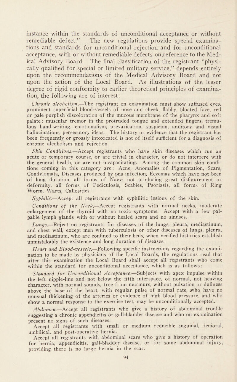 instance within the standards of unconditional acceptance or without remediable defect.” The new regulations provide special examina- tions and standards for unconditional rejection and for unconditional acceptance, with or without remediable defects on.reference to the Med- ical Advisory Board. The final classification of the registrant “physi- cally qualified for special or limited military service,” depends entirely upon the recommendations of the Medical Advisory Board and not upon the action of the Local Board. As illustrations of the lesser degree of rigid conformity to earlier theoretical principles of examina- tion, the following are of interest: Chronic alcoholism.—The registrant on examination must show suffused eyes, prominent superficial blood-vessels of nose and cheek, flabby, bloated face, red or pale purplish discoloration of the mucous membrane of the pharynx and soft palate; muscular tremor in the protruded tongue and extended fingers, tremu- lous hand-writing, emotionalism, prevarication, suspicion, auditory and visual hallucinations, persecutory ideas. The history or evidence that the registrant has been frequently or grossly intoxicated is not of itself sufficient for a diagnosis of chronic alcoholism and rejection. Skin Conditions.—Accept registrants who have skin diseases which run an acute or temporary course, or are trivial in character, or do not interfere with the general health, or are not incapacitating. Among the common skin condi- tions coming in this category are: Acne, Anomalies of Pigmentation, Scars, Condylomata, Diseases produced by pus infection, Eczemas which have not been of long duration, all forms of Naevi not producing great disfigurement or deformity, all forms of Pediculosis, Scabies, Psoriasis, all forms of Ring Worm, Warts, Callosities. Syphilis.—Accept all registrants with syphilitic lesions of the skin. Conditions of the Neck.—Accept registrants with normal necks, moderate enlargement of the thyroid with no toxic symptoms. Accept with a few pal- pable lymph glands with or without healed scars and no sinuses. Lungs.—Reject no registrants for diseases of the lungs, pleura, mediastinum, and chest wall, except men with tuberculosis or other diseases of lungs, pleura, and mediastinum, who are confined to their beds, when verified histories establish unmistakably the existence and long duration of diseases. Heart and Blood-vessels.—Following specific instructions regarding the exami- nation to be made by physicians of the Local Boards, the regulations read that after this examination the Local Board shall accept all registrants who come within the standard for unconditional acceptance, which is as follows : Standard for Unconditional Acceptance.—Subjects with apex impulse within the left nipple-line and not below the fifth interspace, of normal, not heaving character, with normal sounds, free from murmurs, without pulsation or dullness above the base of the heart, with regular pulse of normal rate, .who have no unusual thickening of the arteries or evidence of high blood pressure, and who show a normal response to the exercise test, may be unconditionally accepted. Abdomen.—Accept all registrants who give a history of abdominal trouble suggesting a chronic appendicitis or gall-bladder disease and who on examination present no signs of such diseases. Accept all registrants with small or medium reducible inguinal, femoral, umbilical, and post-operative hernia. Accept all registrants with abdominal scars who give a history of operation for hernia, appendicitis, gall-bladder disease, or for some abdominal injury, providing there is no large hernia in the scar.