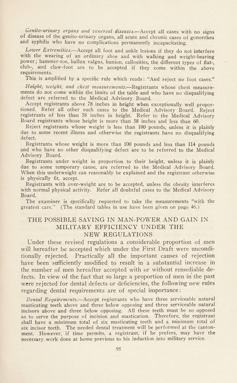 Genito-urinary organs and venereal diseases.'—Accept all cases with no signs of disease of the genito-urinary organs, all acute and chronic cases of gonorrhea and syphilis who have no complications permanently incapacitating. Lower Extremities.—Accept all foot and ankle lesions if they do not interfere with the wearing of an ordinary shoe and with walking and weight-bearing power; hammer-toe, hallux valgus, bunion, callosities, the different types of flat-, club-, and claw-foot are to be accepted if they come within the above requirements. This is amplified by a specific rule which reads: “And reject no foot cases.” Height, weight, and chest measurements.—Registrants whose chest measure- ments do not come within the limits of the table and who have no disqualifying defect are referred to the Medical Advisory Board. Accept registrants above 78 inches in height when exceptionally well propor- tioned. Refer all other such cases to the Medical Advisory Board. Reject registrants of less than 58 inches in height. Refer to the Medical Advisory Board registrants whose height is more than 58 inches and less than 60. Reject registrants whose weight is less than 100 pounds, unless it is plainly due to some recent illness and otherwise the registrants have no disqualifying defect. Registrants whose weight is more than 100 pounds and less than 114 pounds and who have no other disqualifying defect are to be referred to the Medical Advisory Board. Registrants under weight in proportion to their height, unless it is plainly due to some temporary cause, are referred to the Medical Advisory Board. When this underweight can reasonably be explained and the registrant otherwise is physically fit, accept. Registrants with over-weight are to be accepted, unless the obesity interferes with normal physical activity. Refer all doubtful cases to the Medical Advisory Board. The examiner is specifically requested to take the measurements “with the greatest care.’’ (The standard tables in use have been given on page 46.) THE POSSIBLE SAVING IN MAN-POWER AND GAIN IN military efficiency under the NEW REGULATIONS Under these revised regulations a considerable proportion of men will hereafter be accepted which under the First Draft were uncondi- tionally rejected. Practically all the important causes of rejection have been sufficiently modified to result in a substantial increase in the number of men hereafter accepted with or without remediable de- fects. In view of the fact that so large a proportion of men in the past were rejected for dental defects or deficiencies, the following new rules regarding dental requirements are of special importance: Dental Requirements.—Accept registrants who have three serviceable natural masticating teeth above and three below opposing and three serviceable natural incisors above and three below opposing. All these teeth must be so opposed as to serve the purpose of incision and mastication. Therefore, the registrant shall have a minimum total of six masticating teeth and a minimum total of six incisor teeth. The needed dental treatment will be performed at the canton- ment. However, if time permits, a registrant, if he prefers, may have the necessary work done at home previous to his induction into military service.