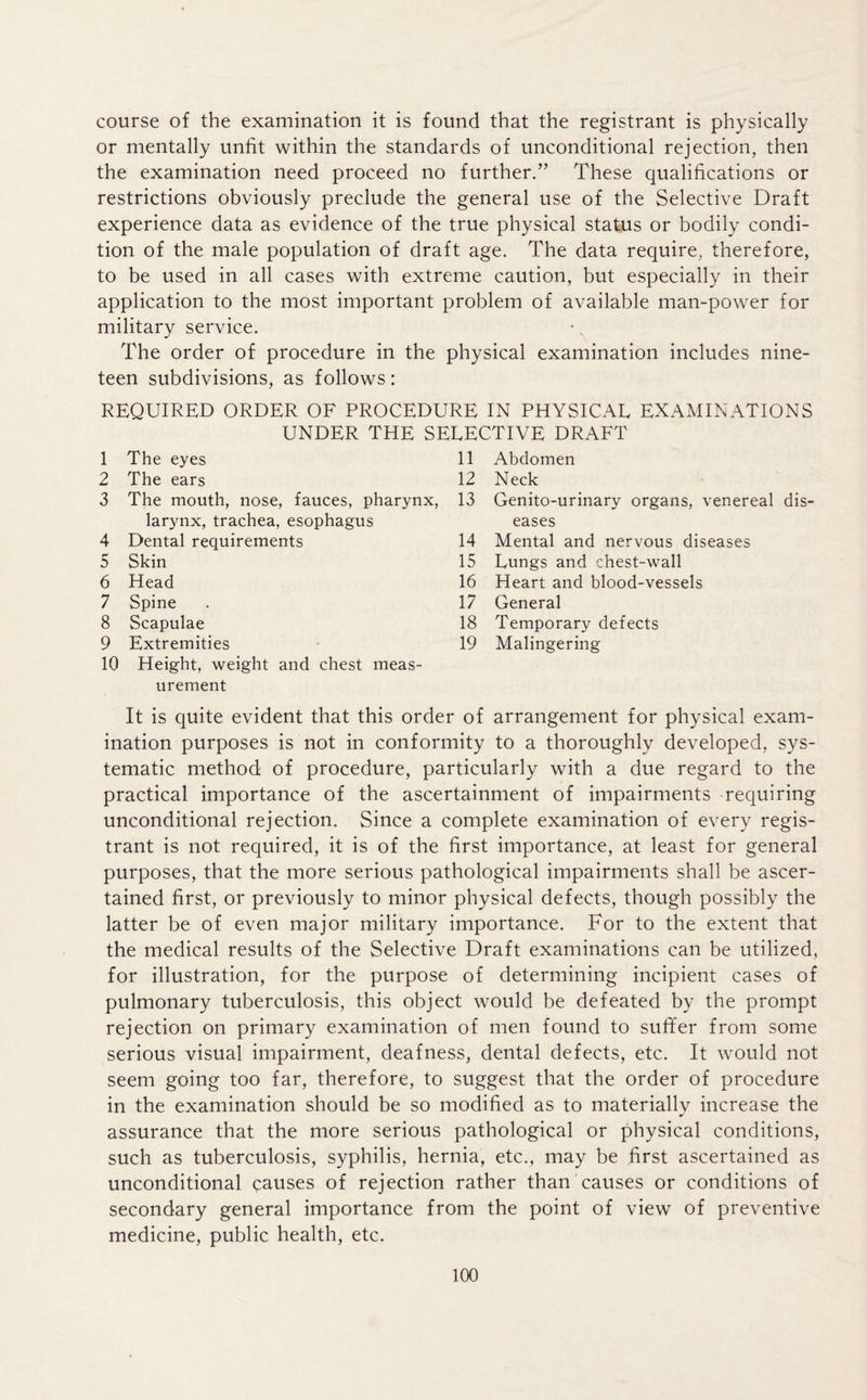 course of the examination it is found that the registrant is physically or mentally unfit within the standards of unconditional rejection, then the examination need proceed no further.” These qualifications or restrictions obviously preclude the general use of the Selective Draft experience data as evidence of the true physical status or bodily condi- tion of the male population of draft age. The data require, therefore, to be used in all cases with extreme caution, but especially in their application to the most important problem of available man-power for military service. The order of procedure in the physical examination includes nine- teen subdivisions, as follows: REQUIRED ORDER OF PROCEDURE IN PHYSICAL EXAMINATIONS UNDER THE SELECTIVE DRAFT 1 The eyes 11 Abdomen 2 The ears 12 Neck 3 The mouth, nose, fauces, pharynx, 13 Genito-urinary organs, venen larynx, trachea, esophagus eases 4 Dental requirements 14 Mental and nervous diseases 5 Skin 15 Lungs and chest-wall 6 Head 16 Heart and blood-vessels 7 Spine 17 General 8 Scapulae 18 Temporary defects 9 Extremities 19 Malingering 10 Height, weight and chest meas- urement It is quite evident that this order of arrangement for physical exam- ination purposes is not in conformity to a thoroughly developed, sys- tematic method of procedure, particularly with a due regard to the practical importance of the ascertainment of impairments requiring unconditional rejection. Since a complete examination of every regis- trant is not required, it is of the first importance, at least for general purposes, that the more serious pathological impairments shall be ascer- tained first, or previously to minor physical defects, though possibly the latter be of even major military importance. For to the extent that the medical results of the Selective Draft examinations can be utilized, for illustration, for the purpose of determining incipient cases of pulmonary tuberculosis, this object would be defeated by the prompt rejection on primary examination of men found to sufifer from some serious visual impairment, deafness, dental defects, etc. It would not seem going too far, therefore, to suggest that the order of procedure in the examination should be so modified as to materially increase the assurance that the more serious pathological or physical conditions, such as tuberculosis, syphilis, hernia, etc., may be first ascertained as unconditional causes of rejection rather than causes or conditions of secondary general importance from the point of view of preventive medicine, public health, etc.