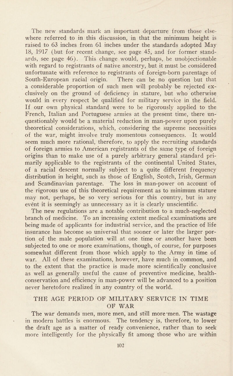 The new standards mark an important departure from those else- where referred to in this discussion, in that the minimum height is raised to 63 inches from 61 inches under the standards adopted May 18, 1917 (but for recent change, see page 45, and for former stand- ards, see page 46). This change would, perhaps, be unobjectionable with regard to registrants of native ancestry, but it must be considered unfortunate with reference to registrants of foreign-born parentage of South-European racial origin. There can be no question but that a considerable proportion of such men will probably be rejected ex- clusively on the ground of deficiency in stature, but who otherwise would in every respect be qualified for military service in the field. If our own physical standard were to be rigorously applied to the French, Italian and Portuguese armies at the present time, there un- questionably would be a material reduction in man-power upon purely theoretical considerations, which, considering the supreme necessities of the war, might involve truly momentous consequences. It would seem much more rational, therefore, to apply the recruiting standards of foreign armies to American registrants of the same type of foreign origins than to make use of a purely arbitrary general standard pri- marily applicable to the registrants of the continental United States, of a racial descent normally subject to a quite different frequency distribution in height, such as those of English, Scotch, Irish, German and Scandinavian parentage. The loss in man-power on account of the rigorous use of this theoretical requirement as to minimum stature may not, perhaps, be so very serious for this country, but in any event it is seemingly as unnecessary as it is clearly unscientific. The new regulations are a notable contribution to a much-neglected branch of medicine. To an increasing extent medical examinations are being made of applicants for industrial service, and the practice of life insurance has become so universal that sooner or later the larger por- tion of the male population will at one time or another have been subjected to one or more examinations, though, of course, for purposes somewhat different from those which apply to the Army in time of war. All of these examinations, however, have much in common, and to the extent that the practice is made more scientifically conclusive as well as generally useful the cause of preventive medicine, health- conservation and efficiency in man-power will be advanced to a position never heretofore realized in any country of the world. THE AGE PERIOD OF MILITARY SERVICE IN TIME OF WAR The war demands men, more men, and still more*men. The wastage in modern battles is enormous. The tendency is, therefore, to lower the draft age as a matter of ready convenience, rather than to seek more intelligently for the physically fit among those who are within