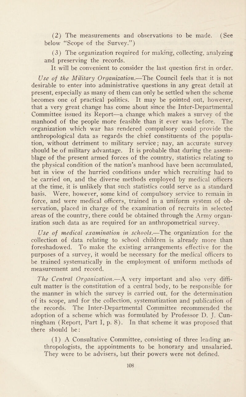 (2) The measurements and observations to be made. (See below “Scope of the Survey.”) (3) The organization required for making, collecting, analyzing and preserving the records. It will be convenient to consider the last question first in order. Use of the Military Organisation.—The Council feels that it is not desirable to enter into administrative questions in any great detail at present, especially as many of them can only be settled when the scheme becomes one of practical politics. It may be pointed out, however, that a very great change has come about since the Inter-Departmental Committee issued its Report—a change which makes a survey of the manhood of the people more feasible than it ever was before. The organization which war has rendered compulsory could provide the anthropological data as regards the chief constituents of the popula- tion, without detriment to military service; nay, an accurate survey should be of military advantage. It is probable that during the assem- blage of the present armed forces of the country, statistics relating to the physical condition of the nation’s manhood have been accumulated, but in view of the hurried conditions under which recruiting had to be carried on, and the diverse methods employed by medical officers at the time, it is unlikely that such statistics could serve as a standard basis. Were, however, some kind of compulsory service to remain in force, and were medical officers, trained in a uniform system of ob- servation, placed in charge of the examination of recruits in selected areas of the country, there could be obtained through the Army organ- ization such data as are required for an anthropometrical survey. Use of medical examination in schools.—The organization for the collection of data relating to school children is already more than foreshadowed. To make the existing arrangements effective for the purposes of a survey, it would be necessary for the medical officers to be trained systematically in the employment of uniform methods of measurement and record. The Central Organisation.—A very important and also very diffi- cult matter is the constitution of a central body, to be responsible for the manner in which the survey is carried out, for the determination of its scope, and for the collection, systematization and publication of the records. The Inter-Departmental Committee recommended the adoption of a scheme which was formulated by Professor D. J. Cun- ningham (Report, Part I, p. 8). In that scheme it was proposed that there should be: (1) A Consultative Committee, consisting of three leading an- thropologists, the appointments to be honorary and unsalaried. They were to be advisers, but their powers were not defined.