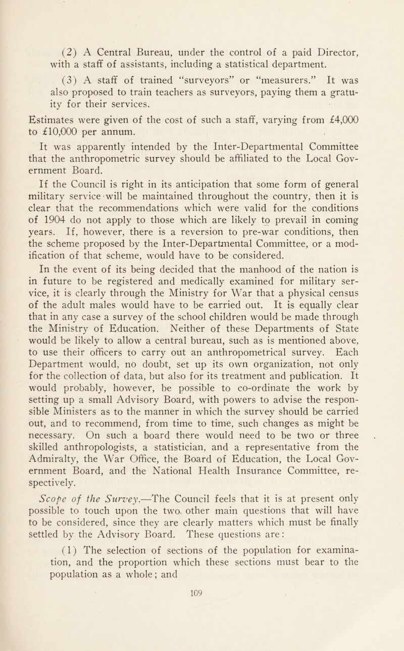 (2) A Central Bureau, under the control of a paid Director, with a staff of assistants, including a statistical department. (3) A staff of trained “surveyors” or “measurers.” It was also proposed to train teachers as surveyors, paying them a gratu- ity for their services. Estimates were given of the cost of such a staff, varying from £4,000 to £10,000 per annum. It was apparently intended by the Inter-Departmental Committee that the anthropometric survey should be affiliated to the Local Gov- ernment Board. If the Council is right in its anticipation that some form of general military service will be maintained throughout the country, then it is clear that the recommendations which were valid for the conditions of 1904 do not apply to those which are likely to prevail in coming years. If, however, there is a reversion to pre-war conditions, then the scheme proposed by the Inter-Departmental Committee, or a mod- ification of that scheme, would have to be considered. In the event of its being decided that the manhood of the nation is in future to be registered and medically examined for military ser- vice, it is clearly through the Ministry for War that a physical census of the adult males would have to be carried out. It is equally clear that in any case a survey of the school children would be made through the Ministry of Education. Neither of these Departments of State would be likely to allow a central bureau, such as is mentioned above, to use their officers to carry out an anthropometrical survey. Each Department would, no doubt, set up its own organization, not only for the collection of data, but also for its treatment and publication. It would probably, however, be possible to co-ordinate the work by setting up a small Advisory Board, with powers to advise the respon- sible Ministers as to the manner in which the survey should be carried out, and to recommend, from time to time, such changes as might be necessary. On such a board there would need to be two or three skilled anthropologists, a statistician, and a representative from the Admiralty, the War Office, the Board of Education, the Local Gov- ernment Board, and the National Health Insurance Committee, re- spectively. Scope of the Survey.—The Council feels that it is at present only possible to touch upon the two other main questions that will have to be considered, since they are clearly matters which must be finally settled by the Advisory Board. These questions are: (1) The selection of sections of the population for examina- tion, and the proportion which these sections must bear to the population as a whole; and