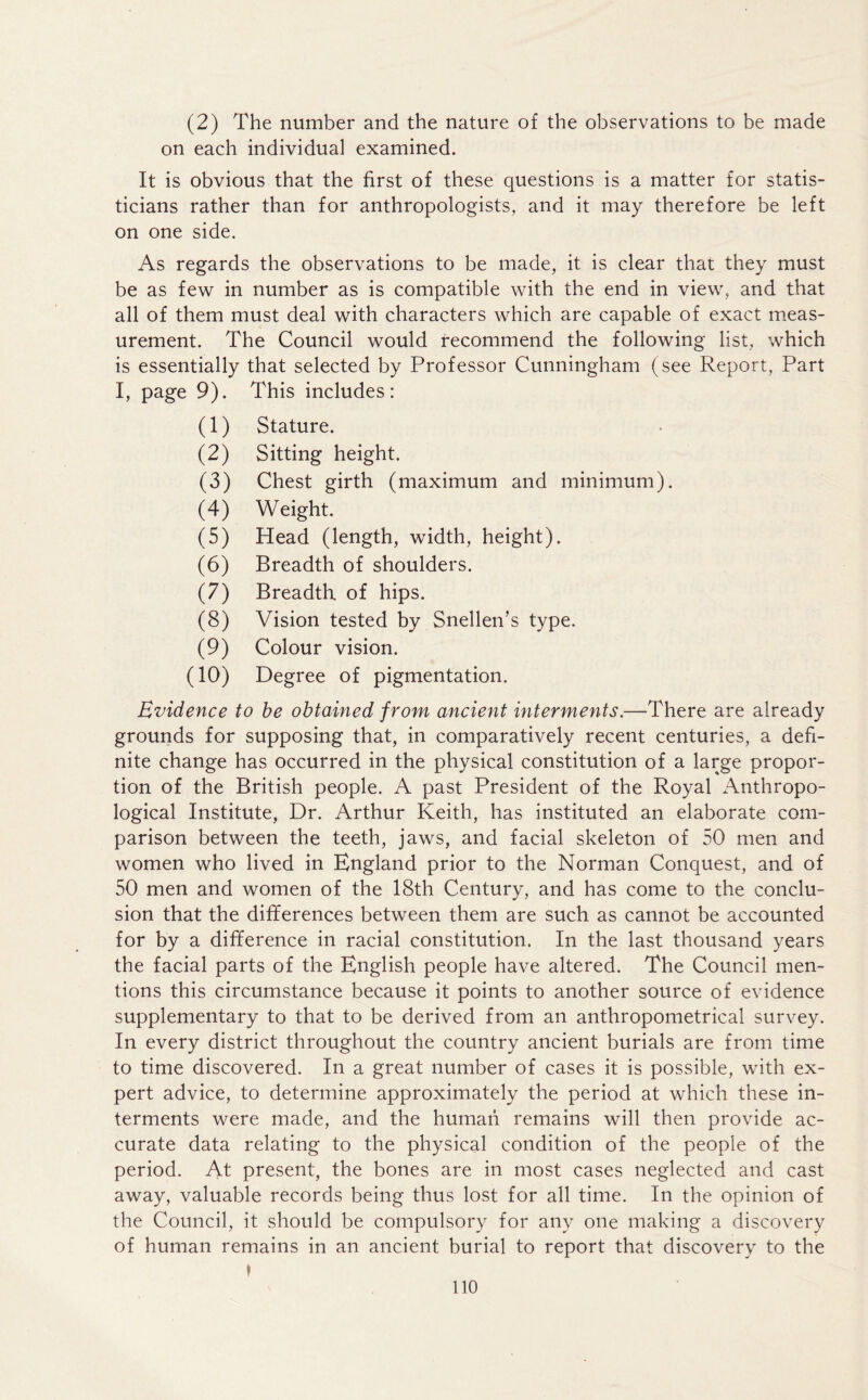 (2) The number and the nature of the observations to be made on each individual examined. It is obvious that the first of these questions is a matter for statis- ticians rather than for anthropologists, and it may therefore be left on one side. As regards the observations to be made, it is clear that they must be as few in number as is compatible with the end in view, and that all of them must deal with characters which are capable of exact meas- urement. The Council would recommend the following list, which is essentially that selected by Professor Cunningham (see Report, Part I, page 9). This includes: (1) Stature. (2) Sitting height. (3) Chest girth (maximum and minimum). (4) Weight. (5) Head (length, width, height). (6) Breadth of shoulders. (7) Breadth, of hips. (8) Vision tested by Snellen’s type. (9) Colour vision. (10) Degree of pigmentation. Evidence to be obtained from ancient interments.—There are already grounds for supposing that, in comparatively recent centuries, a defi- nite change has occurred in the physical constitution of a large propor- tion of the British people. A past President of the Royal Anthropo- logical Institute, Dr. Arthur Keith, has instituted an elaborate com- parison between the teeth, jaws, and facial skeleton of 50 men and women who lived in England prior to the Norman Conquest, and of 50 men and women of the 18th Century, and has come to the conclu- sion that the differences between them are such as cannot be accounted for by a difference in racial constitution. In the last thousand years the facial parts of the English people have altered. The Council men- tions this circumstance because it points to another source of evidence supplementary to that to be derived from an anthropometrical survey. In every district throughout the country ancient burials are from time to time discovered. In a great number of cases it is possible, with ex- pert advice, to determine approximately the period at which these in- terments were made, and the human remains will then provide ac- curate data relating to the physical condition of the people of the period. At present, the bones are in most cases neglected and cast away, valuable records being thus lost for all time. In the opinion of the Council, it should be compulsory for any one making a discovery of human remains in an ancient burial to report that discovery to the