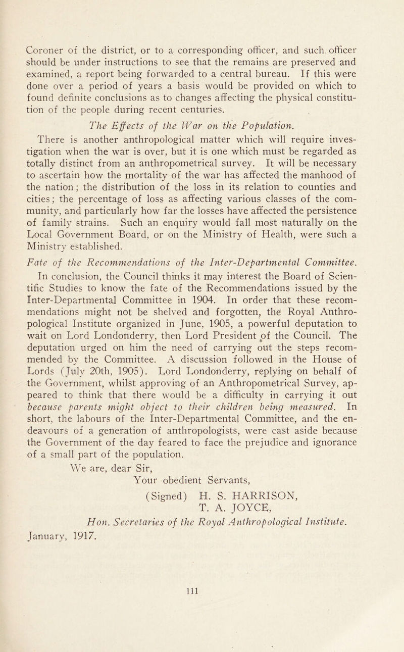 Coroner of the district, or to a corresponding officer, and such; officer should be under instructions to see that the remains are preserved and examined, a report being forwarded to a central bureau. If this were done over a period of years a basis would be provided on which to found definite conclusions as to changes affecting the physical constitu- tion of the people during recent centuries. The Effects of the War on the Population. There is another anthropological matter which will require inves- tigation when the war is over, but it is one which must be regarded as totally distinct from an anthropometrical survey. It will be necessary to ascertain how the mortality of the war has affected the manhood of the nation; the distribution of the loss in its relation to counties and cities; the percentage of loss as affecting various classes of the com- munity, and particularly how far the losses have affected the persistence of family strains. Such an enquiry would fall most naturally on the Local Government Board, or on the Ministry of Health, were such a Ministry established. Fate of the Recommendations of the Inter-Departmental Committee. In conclusion, the Council thinks it may interest the Board of Scien- tific Studies to know the fate of the Recommendations issued by the Inter-Departmental Committee in 1904. In order that these recom- mendations might not be shelved and forgotten, the Royal Anthro- pological Institute organized in June, 1905, a powerful deputation to wait on Lord Londonderry, then Lord President of the Council. The deputation urged on him the need of carrying out the steps recom- mended by the Committee. A discussion followed in the House of Lords (July 20th, 1905). Lord Londonderry, replying on behalf of the Government, whilst approving of an Anthropometrical Survey, ap- peared to think that there would be a difficulty in carrying it out because parents might object to their children being measured. In short, the labours of the Inter-Departmental Committee, and the en- deavours of a generation of anthropologists, were cast aside because the Government of the day feared to face the prejudice and ignorance of a small part of the population. We are, dear Sir, Your obedient Servants, (Signed) H. S. HARRISON, T. A. JOYCE, Hon. Secretaries of the Royal Anthropological Institute. January, 1917. Ill