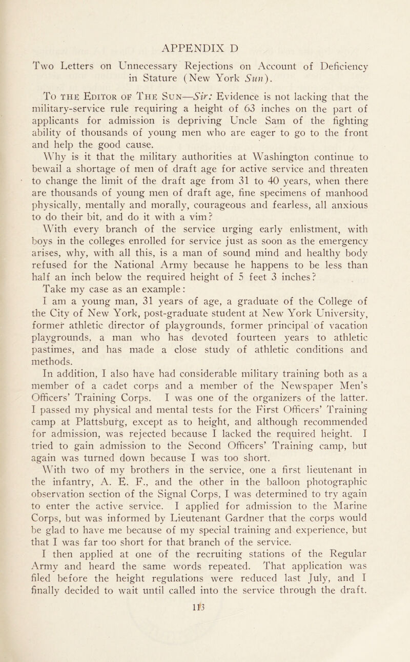 Two Letters on Unnecessary Rejections on Account of Deficiency in Stature (New York Sun). To the Editor of The Sun—Sir: Evidence is not lacking that the military-service rule requiring a height of 63 inches on the part of applicants for admission is depriving Uncle Sam of the fighting ability of thousands of young men who are eager to go to the front and help the good cause. Why is it that the military authorities at Washington continue to bewail a shortage of men of draft age for active service and threaten to change the limit of the draft age from 31 to 40 years, when there are thousands of young men of draft age, fine specimens of manhood physically, mentally and morally, courageous and fearless, all anxious to do their bit, and do it with a vim? With every branch of the service urging early enlistment, with boys in the colleges enrolled for service just as soon as the emergency arises, why, with all this, is a man of sound mind and healthy body refused for the National Army because he happens to be less than half an inch below the required height of 5 feet 3 inches? Take my case as an example: I am a young man, 31 years of age, a graduate of the College of the City of New York, post-graduate student at New York University, former athletic director of playgrounds, former principal of vacation playgrounds, a man who has devoted fourteen years to athletic pastimes, and has made a close study of athletic conditions and methods. In addition, I also have had considerable military training both as a member of a cadet corps and a member of the Newspaper Men’s Officers’ Training Corps. I was one of the organizers of the latter. I passed my physical and mental tests for the First Officers’ Training camp at Plattsburg, except as to height, and although recommended for admission, was rejected because I lacked the required height. I tried to gain admission to the Second Officers’ Training camp, but again was turned down because I was too short. With two of my brothers in the service, one a first lieutenant in the infantry, A. E. F., and the other in the balloon photographic observation section of the Signal Corps, I was determined to try again to enter the active service. I applied for admission to the Marine Corps, but was informed by Lieutenant Gardner that the corps would be glad to have me because of my special training and experience, but that I was far too short for that branch of the service. I then applied at one of the recruiting stations of the Regular Army and heard the same words repeated. That application was filed before the height regulations were reduced last July, and I finally decided to wait until called into the service through the draft.