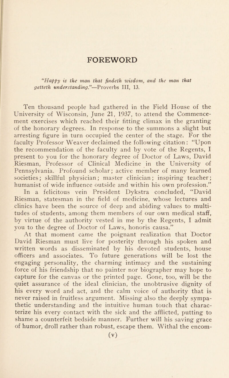 FOREWORD “Happy is the man that fmdeth wisdom, and the man that getteth understanding .”—Proverbs III, 13. Ten thousand people had gathered in the Field House of the University of Wisconsin, June 21, 1937, to attend the Commence¬ ment exercises which reached their fitting climax in the granting of the honorary degrees. In response to the summons a slight but arresting figure in turn occupied the center of the stage. For the faculty Professor Weaver declaimed the following citation: “Upon the recommendation of the faculty and by vote of the Regents, I present to you for the honorary degree of Doctor of Taws, David Riesman, Professor of Clinical Medicine in the University of Pennsylvania. Profound scholar; active member of many learned societies; skillful physician; master clinician; inspiring teacher; humanist of wide influence outside and within his own profession.” In a felicitous vein President Dykstra concluded, “David Riesman, statesman in the field of medicine, whose lectures and clinics have been the source of deep and abiding values to multi¬ tudes of students, among them members of our own medical staff, by virtue of the authority vested in me by the Regents, I admit you to the degree of Doctor of Laws, honoris causa.” At that moment came the poignant realization that Doctor David Riesman must live for posterity through his spoken and written words as disseminated by his devoted students, house officers and associates. To future generations will be lost the engaging personality, the charming intimacy and the sustaining force of his friendship that no painter nor biographer may hope to capture for the canvas or the printed page. Gone, too, will be the quiet assurance of the ideal clinician, the unobtrusive dignity of his every word and act, and the calm voice of authority that is never raised in fruitless argument. Missing also the deeply sympa¬ thetic understanding and the intuitive human touch that charac¬ terize his every contact with the sick and the afflicted, putting to shame a counterfeit bedside manner. Further will his saving grace of humor, droll rather than robust, escape them. Withal the encom-