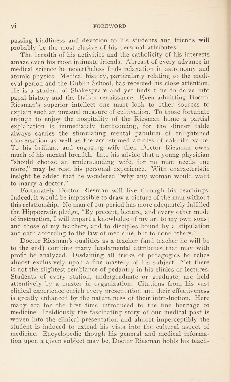 passing kindliness and devotion to his students and friends will probably be the most elusive of his personal attributes. The breadth of his activities and the catholicity of his interests amaze even his most intimate friends. Abreast of every advance in medical science he nevertheless finds relaxation in astronomy and atomic physics. Medical history, particularly relating to the medi¬ eval period and the Dublin School, has received his close attention. He is a student of Shakespeare and yet finds time to delve into papal history and the Italian renaissance. Even admitting Doctor Riesman’s superior intellect one must look to other sources to explain such an unusual measure of cultivation. To those fortunate enough to enjoy the hospitality of the Riesman home a partial explanation is immediately forthcoming, for the dinner table always carries the stimulating mental pabulum of enlightened conversation as well as the accustomed articles of calorific value. To his brilliant and engaging wife then Doctor Riesman owes much of his mental breadth. Into his advice that a young physician “should choose an understanding wife, for no man needs one more/' may be read his personal experience. With characteristic insight he added that he wondered “why any woman would want to marry a doctor.” Fortunately Doctor Riesman will live through his teachings. Indeed, it would be impossible to draw a picture of the man without this relationship. No man of our period has more adequately fulfilled the Hippocratic pledge, “By precept, lecture, and every other mode of instruction, I will impart a knowledge of my art to my own sons; and those of my teachers, and to disciples bound by a stipulation and oath according to the law of medicine, but to none others.” Doctor Riesman's qualities as a teacher (and teacher he will be to the end) combine many fundamental attributes that may with profit be analyzed. Disdaining all tricks of pedagogics he relies almost exclusively upon a fine mastery of his subject. Yet there is not the slightest semblance of pedantry in his clinics or lectures. Students of every station, undergraduate or graduate, are held attentively by a master in organization. Citations from his vast clinical experience enrich every presentation and their effectiveness is greatly enhanced by the naturalness of their introduction. Here many are for the first time introduced to the fine heritage of medicine. Insidiously the fascinating story of our medical past is woven into the clinical presentation and almost imperceptibly the student is induced to extend his vista into the cultural aspect of medicine. Encyclopedic though his general and medical informa¬ tion upon a given subject may be, Doctor Riesman holds his teach-