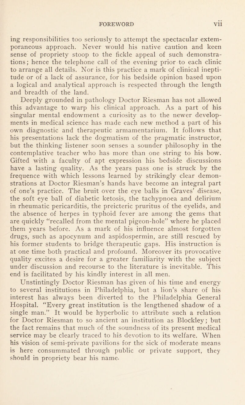 ing responsibilities too seriously to attempt the spectacular extem¬ poraneous approach. Never would his native caution and keen sense of propriety stoop to the fickle appeal of such demonstra¬ tions ; hence the telephone call of the evening prior to each clinic to arrange all details. Nor is this practice a mark of clinical inepti¬ tude or of a lack of assurance, for his bedside opinion based upon a logical and analytical approach is respected through the length and breadth of the land. Deeply grounded in pathology Doctor Riesman has not allowed this advantage to warp his clinical approach. As a part of his singular mental endowment a curiosity as to the newer develop¬ ments in medical science has made each new method a part of his own diagnostic and therapeutic armamentarium. It follows that his presentations lack the dogmatism of the pragmatic instructor, but the thinking listener soon senses a sounder philosophy in the contemplative teacher who has more than one string to his bow. Gifted with a faculty of apt expression his bedside discussions have a lasting quality. As the years pass one is struck by the frequence with which lessons learned by strikingly clear demon¬ strations at Doctor Riesman’s hands have become an integral part of one’s practice. The bruit over the eye balls in Graves’ disease, the soft eye ball of diabetic ketosis, the tachypnoea and delirium in rheumatic pericarditis, the preicteric pruritus of the eyelids, and the absence of herpes in typhoid fever are among the gems that are quickly “recalled from the mental pigeon-hole” where he placed them years before. As a mark of his influence almost forgotten drugs, such as apocynum and aspidospermin, are still rescued by his former students to bridge therapeutic gaps. His instruction is at one time both practical and profound. Moreover its provocative quality excites a desire for a greater familiarity with the subject under discussion and recourse to the literature is inevitable. This end is facilitated by his kindly interest in all men. Unstintingly Doctor Riesman has given of his time and energy to several institutions in Philadelphia, but a lion’s share of his interest has always been diverted to the Philadelphia General Hospital. “Every great institution is the lengthened shadow of a single man.” It would be hyperbolic to attribute such a relation for Doctor Riesman to so ancient an institution as Blockley; but the fact remains that much of the soundness of its present medical service may be clearly traced to his devotion to its welfare. When his vision of semi-private pavilions for the sick of moderate means is here consummated through public or private support, they should in propriety bear his name-