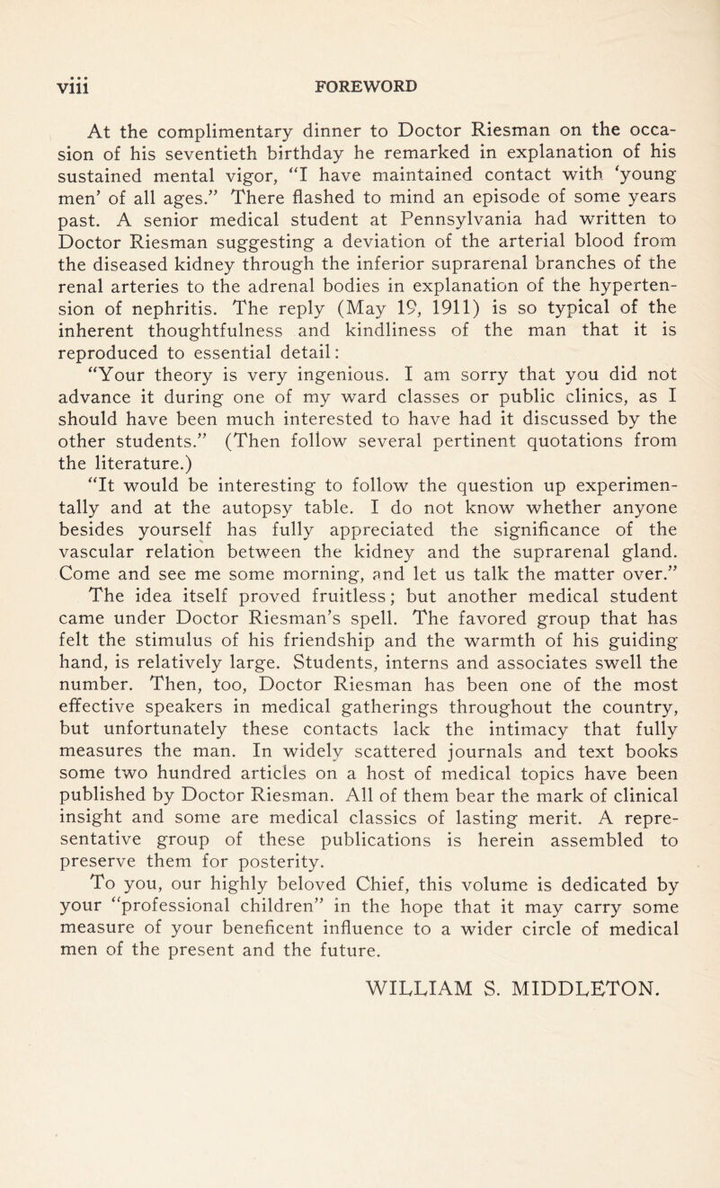 • • • At the complimentary dinner to Doctor Riesman on the occa¬ sion of his seventieth birthday he remarked in explanation of his sustained mental vigor, I have maintained contact with 'young men’ of all ages.” There flashed to mind an episode of some years past. A senior medical student at Pennsylvania had written to Doctor Riesman suggesting a deviation of the arterial blood from the diseased kidney through the inferior suprarenal branches of the renal arteries to the adrenal bodies in explanation of the hyperten¬ sion of nephritis. The reply (May 19, 1911) is so typical of the inherent thoughtfulness and kindliness of the man that it is reproduced to essential detail: Your theory is very ingenious. I am sorry that you did not advance it during one of my ward classes or public clinics, as I should have been much interested to have had it discussed by the other students.” (Then follow several pertinent quotations from the literature.) It would be interesting to follow the question up experimen¬ tally and at the autopsy table. I do not know whether anyone besides yourself has fully appreciated the significance of the vascular relation between the kidney and the suprarenal gland. Come and see me some morning, and let us talk the matter over.” The idea itself proved fruitless; but another medical student came under Doctor Riesman’s spell. The favored group that has felt the stimulus of his friendship and the warmth of his guiding hand, is relatively large. Students, interns and associates swell the number. Then, too, Doctor Riesman has been one of the most effective speakers in medical gatherings throughout the country, but unfortunately these contacts lack the intimacy that fully measures the man. In widely scattered journals and text books some two hundred articles on a host of medical topics have been published by Doctor Riesman. All of them bear the mark of clinical insight and some are medical classics of lasting merit. A repre¬ sentative group of these publications is herein assembled to preserve them for posterity. To you, our highly beloved Chief, this volume is dedicated by your professional children” in the hope that it may carry some measure of your beneficent influence to a wider circle of medical men of the present and the future. WILLIAM S. MIDDLETON.