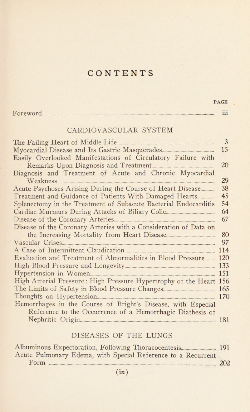 CONTENTS PAGE Foreword . iii CARDIOVASCULAR SYSTEM The Failing Heart of Middle Life... 3 Myocardial Disease and Its Gastric Masquerades. 15 Easily Overlooked Manifestations of Circulatory Failure with Remarks Upon Diagnosis and Treatment... 20 Diagnosis and Treatment of Acute and Chronic Myocardial Weakness . 29 Acute Psychoses Arising During the Course of Heart Disease. 38 Treatment and Guidance of Patients With Damaged Hearts. 45 Splenectomy in the Treatment of Subacute Bacterial Endocarditis 54 Cardiac Murmurs During Attacks of Biliary Colic. 64 Disease of the Coronary Arteries.. 67 Disease of the Coronary Arteries with a Consideration of Data on the Increasing Mortality from Heart Disease. 80 Vascular Crises. 97 A Case of Intermittent Claudication. 114 Evaluation and Treatment of Abnormalities in Blood Pressure. 120 High Blood Pressure and Longevity. 133 Hypertension in Women. 151 High Arterial Pressure: High Pressure Hypertrophy of the Heart 156 The Limits of Safety in Blood Pressure Changes. 165 Thoughts on Hypertension. 170 Hemorrhages in the Course of Bright’s Disease, with Especial Reference to the Occurrence of a Hemorrhagic Diathesis of Nephritic Origin. 181 DISEASES OF THE LUNGS Albuminous Expectoration, Following Thoracocentesis. 191 Acute Pulmonary Edema, with Special Reference to a Recurrent Form . 202