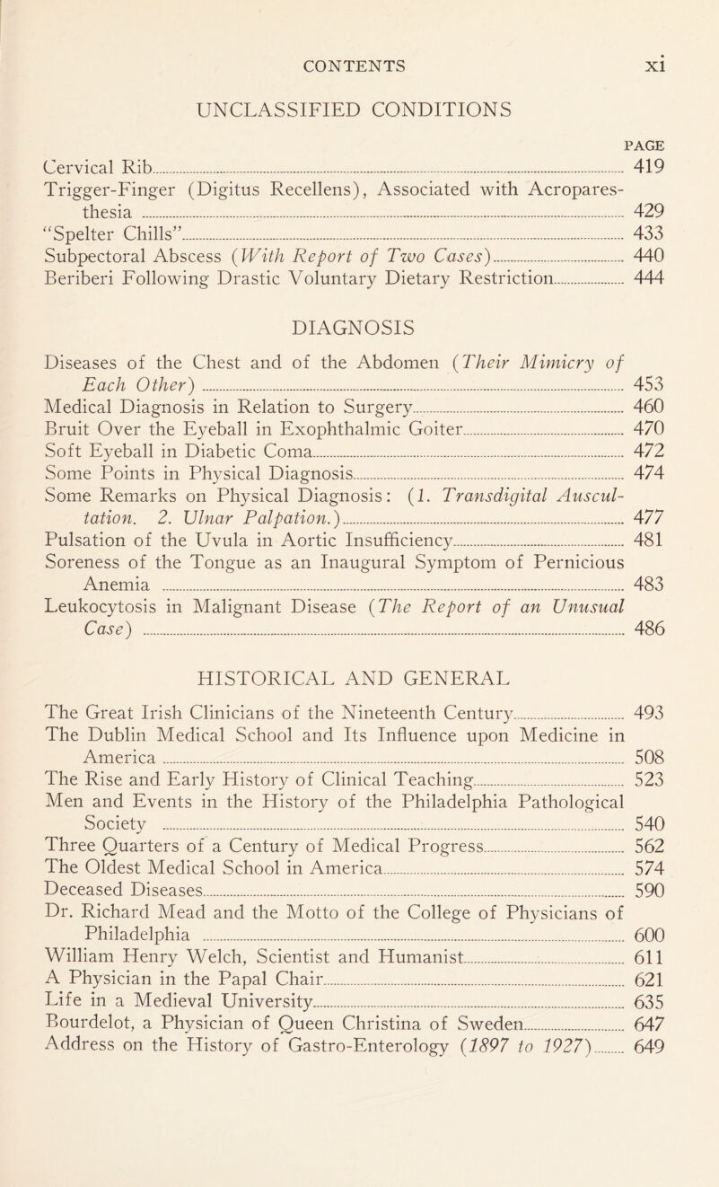 UNCLASSIFIED CONDITIONS PAGE Cervical Rib. 419 Trigger-Finger (Digitus Recellens), Associated with Acropares¬ thesia . 429 “Spelter Chills”. 433 Subpectoral Abscess (With Report of Two Cases). 440 Beriberi Following Drastic Voluntary Dietary Restriction. 444 DIAGNOSIS Diseases of the Chest and of the Abdomen (Their Mimicry of Each Other). 453 Medical Diagnosis in Relation to Surgery......... 460 Bruit Over the Eyeball in Exophthalmic Goiter. 470 Soft Eyeball in Diabetic Coma. 472 Some Points in Physical Diagnosis. 474 Some Remarks on Physical Diagnosis: (1. Transdigital Auscul¬ tation. 2. Ulnar Palpation.). 477 Pulsation of the Uvula in Aortic Insufficiency. 481 Soreness of the Tongue as an Inaugural Symptom of Pernicious Anemia . 483 Leukocytosis in Malignant Disease (The Report of an Unusual Case) . 486 HISTORICAL AND GENERAL The Great Irish Clinicians of the Nineteenth Century. 493 The Dublin Medical School and Its Influence upon Medicine in America. 508 The Rise and Early History of Clinical Teaching. 523 Men and Events in the History of the Philadelphia Pathological Society . 540 Three Quarters of a Century of Medical Progress. 562 The Oldest Medical School in America. 574 Deceased Diseases. 590 Dr. Richard Mead and the Motto of the College of Physicians of Philadelphia . 600 William Henry Welch, Scientist and Humanist. 611 A Physician in the Papal Chair. 621 Life in a Medieval University. 635 Bourdelot, a Physician of Queen Christina of Sweden. 647 Address on the History of Gastro-Enterology (1897 to 1927). 649