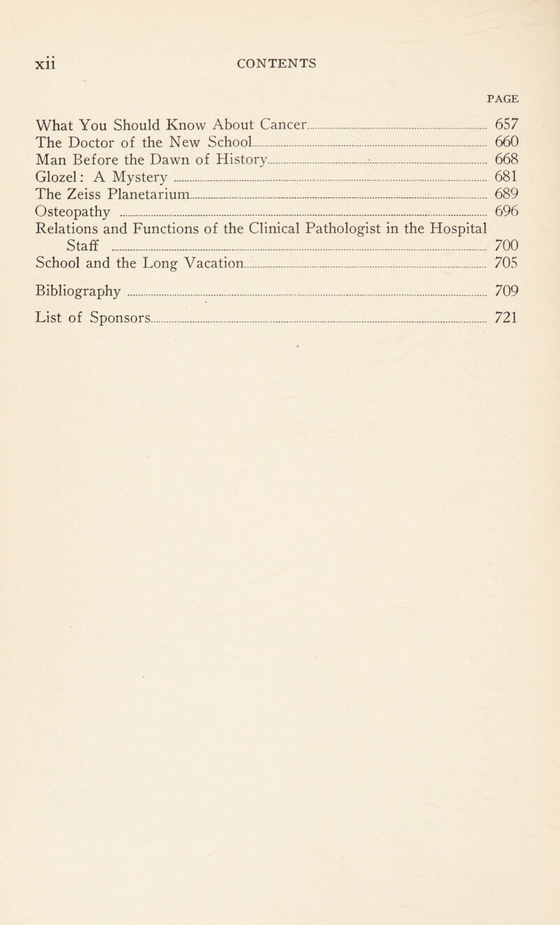 PAGE What You Should Know About Cancer. 657 The Doctor of the New School. 660 Man Before the Dawn of History..•. 668 Glozel: A Mystery. 681 The Zeiss Planetarium. 689 Osteopathy . 696 Relations and Functions of the Clinical Pathologist in the Hospital Staff .. 700 School and the Long Vacation. 705 Bibliography . 709 List of Sponsors. 721