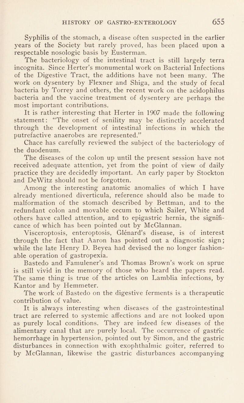 Syphilis of the stomach, a disease often suspected in the earlier years of the Society but rarely proved, has been placed upon a respectable nosologic basis by Eusterman. The bacteriology of the intestinal tract is still largely terra incognita. Since Herter’s monumental work on Bacterial Infections of the Digestive Tract, the additions have not been many. The work on dysentery by Flexner and Shiga, and the study of fecal bacteria by Torrey and others, the recent work on the acidophilus bacteria and the vaccine treatment of dysentery are perhaps the most important contributions. It is rather interesting that Herter in 1907 made the following statement: “The onset of senility may be distinctly accelerated through the development of intestinal infections in which the putrefactive anaerobes are represented.” Chace has carefully reviewed the subject of the bacteriology of the duodenum. The diseases of the colon up until the present session have not received adequate attention, yet from the point of view of daily practice they are decidedly important. An early paper by Stockton and DeWitz should not be forgotten. Among the interesting anatomic anomalies of which I have already mentioned diverticula, reference should also be made to malformation of the stomach described by Bettman, and to the redundant colon and movable cecum to which Sailer, White and others have called attention, and to epigastric hernia, the signifi¬ cance of which has been pointed out by McGlannan. Visceroptosis, enteroptosis, Glenard’s disease, is of interest through the fact that Aaron has pointed out a diagnostic sign; while the late Henry D. Beyea had devised the no longer fashion¬ able operation of gastropexia. Bastedo and Famulener’s and Thomas Brown’s work on sprue is still vivid in the memory of those who heard the papers read. The same thing is true of the articles on Eamblia infections, by Kantor and by Hemmeter. The work of Bastedo on the digestive ferments is a therapeutic contribution of value. It is always interesting when diseases of the gastrointestinal tract are referred to systemic affections and are not looked upon as purely local conditions. They are indeed few diseases of the alimentary canal that are purely local. The occurrence of gastric hemorrhage in hypertension, pointed out by Simon, and the gastric disturbances in connection with exophthalmic goiter, referred to by McGlannan, likewise the gastric disturbances accompanying