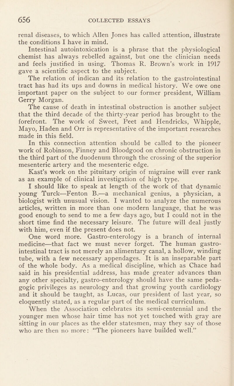 renal diseases, to which Allen Jones has called attention, illustrate the conditions I have in mind. Intestinal autointoxication is a phrase that the physiological chemist has always rebelled against, but one the clinician needs and feels justified in using. Thomas R. Brown’s work in 1917 gave a scientific aspect to the subject. The relation of indican and its relation to the gastrointestinal tract has had its ups and downs in medical history. We owe one important paper on the subject to our former president, William Gerry Morgan. The cause of death in intestinal obstruction is another subject that the third decade of the thirty-year period has brought to the forefront. The work of Sweet, Peet and Hendricks, Whipple, Mayo, Haden and Orr is representative of the important researches made in this field. In this connection attention should be called to the pioneer work of Robinson, Finney and Bloodgood on chronic obstruction in the third part of the duodenum through the crossing of the superior mesenteric artery and the mesenteric edge. Kast’s work on the pituitary origin of migraine will ever rank as an example of clinical investigation of high type. I should like to speak at length of the work of that dynamic young Turck—-Fenton B.—a mechanical genius, a physician, a biologist with unusual vision. I wanted to analyze the numerous articles, written in more than one modern language, that he was good enough to send to me a few days ago, but I could not in the short time find the necessary leisure. The future will deal justly with him, even if the present does not. One word more. Gastro-enterology is a branch of internal medicine—that fact we must never forget. The human gastro¬ intestinal tract is not merely an alimentary canal, a hollow, winding tube, with a few necessary appendages. It is an inseparable part of the whole body. As a medical discipline, which as Chace had said in his presidential address, has made greater advances than any other specialty, gastro-enterology should have the same peda¬ gogic privileges as neurology and that growing youth cardiology and it should be taught, as Rucas, our president of last year, so eloquently stated, as a regular part of the medical curriculum. When the Association celebrates its semi-centennial and the younger men whose hair time has not yet touched with gray are sitting in our places as the elder statesmen, may they say of those who are then no more: “The pioneers have builded well.”