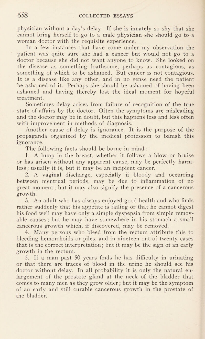 physician without a day’s delay. If she is innately so sh}^ that she cannot bring herself to go to a male physician she should go to a woman doctor with the requisite experience. In a few instances that have come under my observation the patient was quite sure she had a cancer but would not go to a doctor because she did not want anyone to know. She looked on the disease as something loathsome, perhaps as contagious, as something of which to be ashamed. But cancer is not contagious. It is a disease like any other, and in no sense need the patient be ashamed of it. Perhaps she should be ashamed of having been ashamed and having thereby lost the ideal moment for hopeful treatment. Sometimes delay arises from failure of recognition of the true state of affairs by the doctor. Often the symptoms are misleading and the doctor may be in doubt, but this happens less and less often with improvement in methods of diagnosis. Another cause of delay is ignorance. It is the purpose of the propaganda organized by the medical profession to banish this ignorance. The following facts should be borne in mind: 1. A lump in the breast, whether it follows a blow or bruise or has arisen without any apparent cause, may be perfectly harm¬ less ; usually it is, but it may be an incipient cancer. 2. A vaginal discharge, especially if bloody and occurring between mentrual periods, may be due to inflammation of no great moment; but it may also signify the presence of a cancerous growth. 3. An adult who has always enjoyed good health and who finds rather suddenly that his appetite is failing or that he cannot digest his food well may have only a simple dyspepsia from simple remov¬ able causes; but he may have somewhere in his stomach a small cancerous growth which, if discovered, may be removed. 4. Many persons who bleed from the rectum attribute this to bleeding hemorrhoids or piles, and in nineteen out of twenty cases that is the correct interpretation; but it may be the sign of an early growth in the rectum. 5. If a man past 50 years finds he has difficulty in urinating or that there are traces of blood in the urine he should see his doctor without delay. In all probability it is only the natural en¬ largement of the prostate gland at the neck of the bladder that comes to many men as they grow older; but it may be the symptom of an early and still curable cancerous growth in the prostate of the bladder.