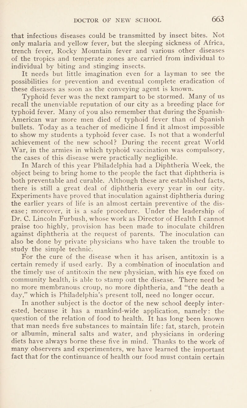 that infectious diseases could be transmitted by insect bites. Not only malaria and yellow fever, but the sleeping sickness of Africa, trench fever, Rocky Mountain fever and various other diseases of the tropics and temperate zones are carried from individual to individual by biting and stinging insects. It needs but little imagination even for a layman to see the possibilities for prevention and eventual complete eradication of these diseases as soon as the conveying agent is known. Typhoid fever was the next rampart to be stormed. Many of us recall the unenviable reputation of our city as a breeding place for typhoid fever. Many of you also remember that during the Spanish- American war more men died of typhoid fever than of Spanish bullets. Today as a teacher of medicine I find it almost impossible to show my students a typhoid fever case. Is not that a wonderful achievement of the new school? During the recent great World War, in the armies in which typhoid vaccination was compulsory, the cases of this disease were practically negligible. In March of this year Philadelphia had a Diphtheria Week, the object being to bring home to the people the fact that diphtheria is both preventable and curable. Although these are established facts, there is still a great deal of diphtheria every year in our city. Experiments have proved that inoculation against diphtheria during the earlier years of life is an almost certain preventive of the dis¬ ease; moreover, it is a safe procedure. Under the leadership of Dr. C. Lincoln Furbush, whose work as Director of Health I cannot praise too highly, provision has been made to inoculate children against diphtheria at the request of parents. The inoculation can also be done by private physicians who have taken the trouble to study the simple technic. For the cure of the disease when it has arisen, antitoxin is a certain remedy if used early. By a combination of inoculation and the timely use of antitoxin the new physician, with his eye fixed on community health, is able to stamp out the disease. There need be no more membranous croup, no more diphtheria, and “the death a day/' which is Philadelphia’s present toll, need no longer occur. In another subject is the doctor of the new school deeply inter¬ ested, because it has a mankind-wide application, namely: the question of the relation of food to health. It has long been known that man needs five substances to maintain life: fat, starch, protein or albumin, mineral salts and water, and physicians in ordering diets have always borne these five in mind. Thanks to the work of many observers and experimenters, we have learned the important fact that for the continuance of health our food must contain certain