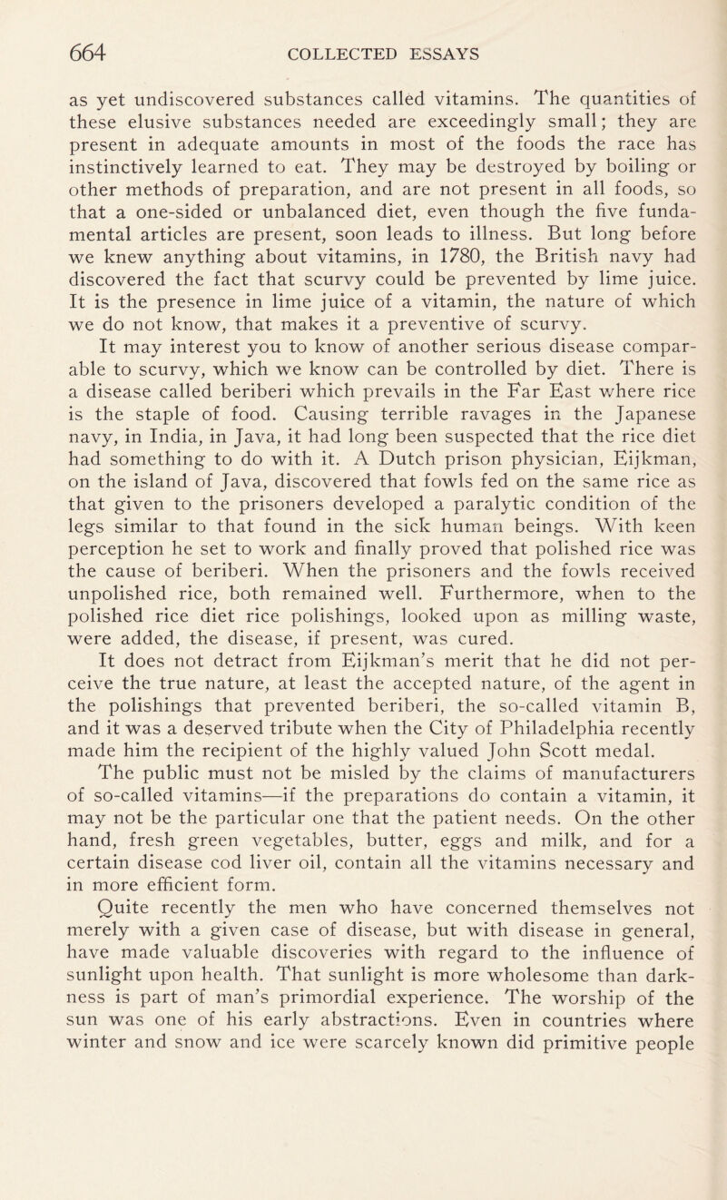 as yet undiscovered substances called vitamins. The quantities of these elusive substances needed are exceedingly small; they are present in adequate amounts in most of the foods the race has instinctively learned to eat. They may be destroyed by boiling or other methods of preparation, and are not present in all foods, so that a one-sided or unbalanced diet, even though the five funda¬ mental articles are present, soon leads to illness. But long before we knew anything about vitamins, in 1780, the British navy had discovered the fact that scurvy could be prevented by lime juice. It is the presence in lime juice of a vitamin, the nature of which we do not know, that makes it a preventive of scurvy. It may interest you to know of another serious disease compar¬ able to scurvy, which we know can be controlled by diet. There is a disease called beriberi which prevails in the Far East v/here rice is the staple of food. Causing terrible ravages in the Japanese navy, in India, in Java, it had long been suspected that the rice diet had something to do with it. A Dutch prison physician, Eijkman, on the island of Java, discovered that fowls fed on the same rice as that given to the prisoners developed a paralytic condition of the legs similar to that found in the sick human beings. With keen perception he set to work and finally proved that polished rice was the cause of beriberi. When the prisoners and the fowls received unpolished rice, both remained well. Furthermore, when to the polished rice diet rice polishings, looked upon as milling waste, were added, the disease, if present, was cured. It does not detract from Eijkman’s merit that he did not per¬ ceive the true nature, at least the accepted nature, of the agent in the polishings that prevented beriberi, the so-called vitamin B, and it was a deserved tribute when the City of Philadelphia recently made him the recipient of the highly valued John Scott medal. The public must not be misled by the claims of manufacturers of so-called vitamins—if the preparations do contain a vitamin, it may not be the particular one that the patient needs. On the other hand, fresh green vegetables, butter, eggs and milk, and for a certain disease cod liver oil, contain all the vitamins necessary and in more efficient form. Quite recently the men who have concerned themselves not merely with a given case of disease, but with disease in general, have made valuable discoveries with regard to the influence of sunlight upon health. That sunlight is more wholesome than dark¬ ness is part of man’s primordial experience. The worship of the sun was one of his early abstractions. Even in countries where winter and snow and ice were scarcely known did primitive people