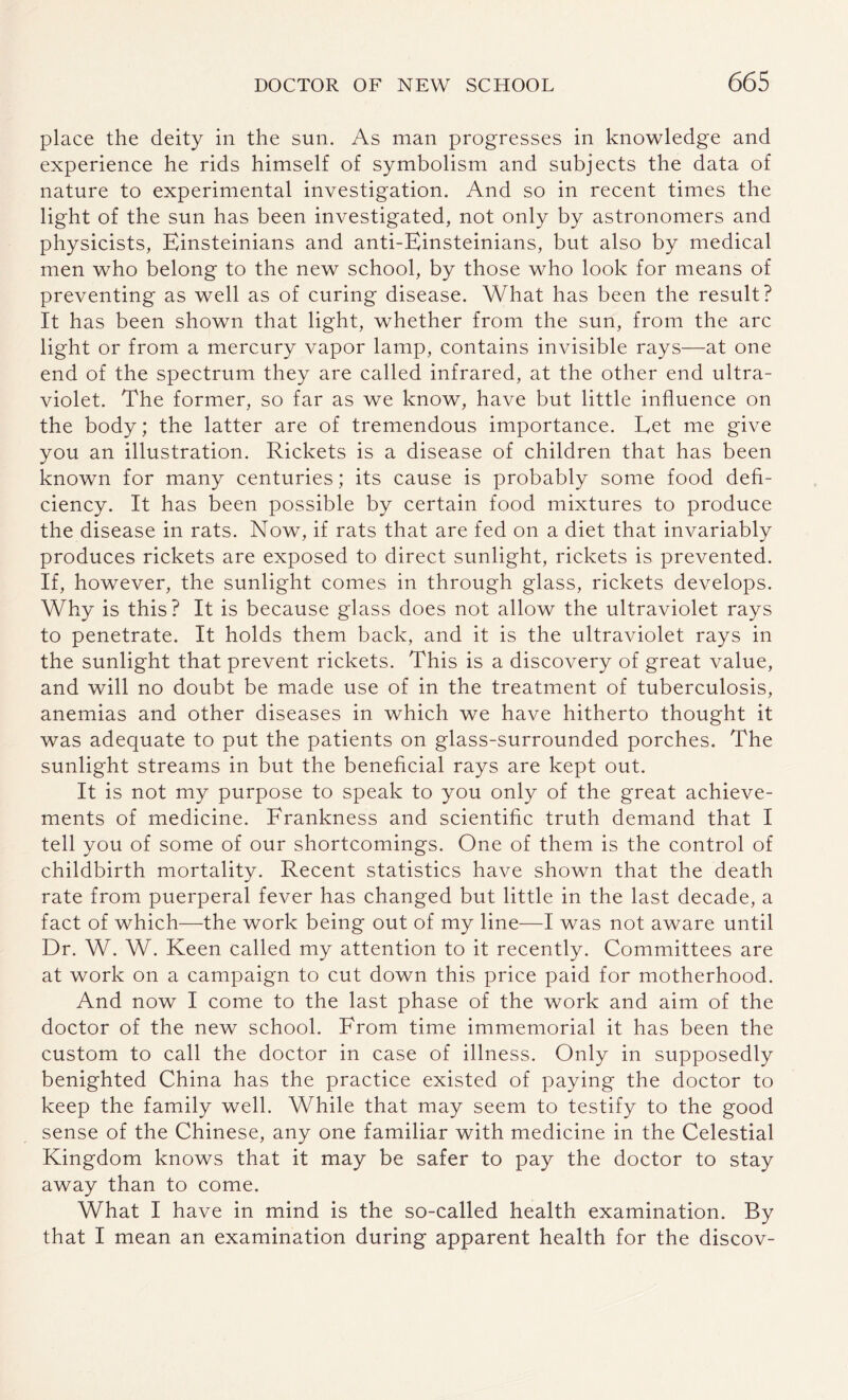 place the deity in the sun. As man progresses in knowledge and experience he rids himself of symbolism and subjects the data of nature to experimental investigation. And so in recent times the light of the sun has been investigated, not only by astronomers and physicists, Einsteinians and anti-Einsteinians, but also by medical men who belong to the new school, by those who look for means of preventing as well as of curing disease. What has been the result? It has been shown that light, whether from the sun, from the arc light or from a mercury vapor lamp, contains invisible rays—at one end of the spectrum they are called infrared, at the other end ultra¬ violet. The former, so far as we know, have but little influence on the body; the latter are of tremendous importance. Eet me give you an illustration. Rickets is a disease of children that has been known for many centuries; its cause is probably some food defi¬ ciency. It has been possible by certain food mixtures to produce the disease in rats. Now, if rats that are fed on a diet that invariably produces rickets are exposed to direct sunlight, rickets is prevented. If, however, the sunlight comes in through glass, rickets develops. Why is this? It is because glass does not allow the ultraviolet rays to penetrate. It holds them back, and it is the ultraviolet rays in the sunlight that prevent rickets. This is a discovery of great value, and will no doubt be made use of in the treatment of tuberculosis, anemias and other diseases in which we have hitherto thought it was adequate to put the patients on glass-surrounded porches. The sunlight streams in but the beneficial rays are kept out. It is not my purpose to speak to you only of the great achieve¬ ments of medicine. Frankness and scientific truth demand that I tell you of some of our shortcomings. One of them is the control of childbirth mortality. Recent statistics have shown that the death rate from puerperal fever has changed but little in the last decade, a fact of which—the work being out of my line—I was not aware until Dr. W. W. Keen called my attention to it recently. Committees are at work on a campaign to cut down this price paid for motherhood. And now I come to the last phase of the work and aim of the doctor of the new school. From time immemorial it has been the custom to call the doctor in case of illness. Only in supposedly benighted China has the practice existed of paying the doctor to keep the family well. While that may seem to testify to the good sense of the Chinese, any one familiar with medicine in the Celestial Kingdom knows that it may be safer to pay the doctor to stay away than to come. What I have in mind is the so-called health examination. By that I mean an examination during apparent health for the discov-