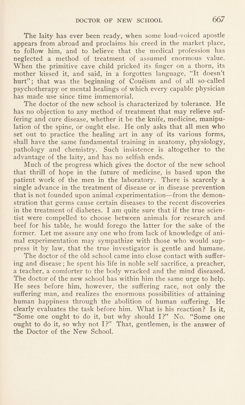 The laity has ever been ready, when some loud-voiced apostle appears from abroad and proclaims his creed in the market place, to follow him, and to believe that the medical profession has neglected a method of treatment of assumed enormous value. When the primitive cave child pricked its finger on a thorn, its mother kissed it, and said, in a forgotten language, “It doesn’t hurt”; that was the beginning of Coueism and of all so-called psychotherapy or mental healings of which every capable physician has made use since time immemorial. The doctor of the new school is characterized by tolerance. He has no objection to any method of treatment that may relieve suf¬ fering and cure disease, whether it be the knife, medicine, manipu¬ lation of the spine, or ought else. He only asks that all men who set out to practice the healing art in any of its various forms, shall have the same fundamental training in anatomy, physiology, pathology and chemistry. Such insistence is altogether to the advantage of the laity, and has no selfish ends. Much of the progress which gives the doctor of the new school that thrill of hope in the future of medicine, is based upon the patient work of the men in the laboratory. There is scarcely a single advance in the treatment of disease or in disease prevention that is not founded upon animal experimentation—from the demon¬ stration that germs cause certain diseases to the recent discoveries in the treatment of diabetes. I am quite sure that if the true scien¬ tist were compelled to choose between animals for research and beef for his table, he would forego the latter for the sake of the former. Let me assure any one who from lack of knowledge of ani¬ mal experimentation may sympathize with those who would sup¬ press it by law, that the true investigator is gentle and humane. The doctor of the old school came into close contact with suffer¬ ing and disease; he spent his life in noble self sacrifice, a preacher, a teacher, a comforter to the body wracked and the mind diseased. The doctor of the new school has within him the same urge to help. He sees before him, however, the suffering race, not only the suffering man, and realizes the enormous possibilities of attaining human happiness through the abolition of human suffering. He clearly evaluates the task before him. What is his reaction? Is it, “Some one ought to do it, but why should I?” No. “Some one ought to do it, so why not I?” That, gentlemen, is the answer of the Doctor of the New School.