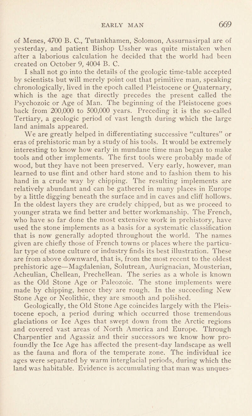 of Menes, 4700 B. C., Tutankhamen, Solomon, Assurnasirpal are of yesterday, and patient Bishop Ussher was quite mistaken when after a laborious calculation he decided that the world had been created on October 9, 4004 B. C. I shall not go into the details of the geologic time-table accepted by scientists but will merely point out that primitive man, speaking chronologically, lived in the epoch called Pleistocene or Quaternary, which is the age that directly precedes the present called the Psychozoic or Age of Man. The beginning of the Pleistocene goes back from 200,000 to 500,000 years. Preceding it is the so-called Tertiary, a geologic period of vast length during which the large land animals appeared. We are greatly helped in differentiating successive “cultures” or eras of prehistoric man by a study of his tools. It would be extremely interesting to know how early in mundane time man began to make tools and other implements. The first tools were probably made of wood, but they have not been preserved. Very early, however, man learned to use flint and other hard stone and to fashion them to his hand in a crude way by chipping. The resulting implements are relatively abundant and can be gathered in many places in Europe by a little digging beneath the surface and in caves and cliff hollows. In the oldest layers they are crudely chipped, but as we proceed to younger strata we find better and better workmanship. The French, who have so far done the most extensive work in prehistory, have used the stone implements as a basis for a systematic classification that is now generally adopted throughout the world. The names given are chiefly those of French towns or places where the particu¬ lar type of stone culture or industry finds its best illustration. These are from above downward, that is, from the most recent to the oldest prehistoric age—Magdalenian, Solutrean, Aurignacian, Mousterian, Acheulian, Chellean, Prechellean. The series as a whole is known as the Old Stone Age or Paleozoic. The stone implements were made by chipping, hence they are rough. In the succeeding New Stone Age or Neolithic, they are smooth and polished. Geologically, the Old Stone Age coincides largely with the Pleis¬ tocene epoch, a period during which occurred those tremendous glaciations or Ice Ages that swept down from the Arctic regions and covered vast areas of North America and Europe. Through Charpentier and Agassiz and their successors we know how pro¬ foundly the Ice Age has affected the present-day landscape as well as the fauna and flora of the temperate zone. The individual ice ages were separated by warm interglacial periods, during which the land was habitable. Evidence is accumulating that man was unques-