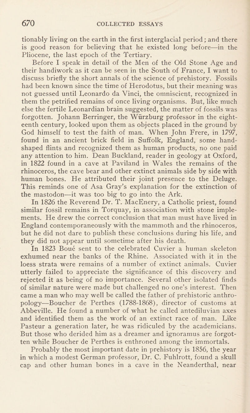 tionably living on the earth in the first interglacial period; and there is good reason for believing that he existed long before—in the Pliocene, the last epoch of the Tertiary. Before I speak in detail of the Men of the Old Stone Age and their handiwork as it can be seen in the South of France, I want to discuss briefly the short annals of the science of prehistory. Fossils had been known since the time of Herodotus, but their meaning was not guessed until Leonardo da Vinci, the omniscient, recognized in them the petrified remains of once living organisms. But, like much else the fertile Leonardian brain suggested, the matter of fossils was forgotten. Johann Berringer, the Wurzburg professor in the eight¬ eenth century, looked upon them as objects placed in the ground by God himself to test the faith of man. When John Frere, in 1797, found in an ancient brick field in Suffolk, England, some hand¬ shaped flints and recognized them as human products, no one paid any attention to him. Dean Buckland, reader in geology at Oxford, in 1822 found in a cave at Paviland in Wales the remains of the rhinoceros, the cave bear and other extinct animals side by side with human bones. He attributed their joint presence to the Deluge. This reminds one of Asa Gray's explanation for the extinction of the mastodon—it was too big to go into the Ark. In 1826 the Reverend Dr. T. MacEnery, a Catholic priest, found similar fossil remains in Torquay, in association with stone imple¬ ments. He drew the correct conclusion that man must have lived in England contemporaneously with the mammoth and the rhinoceros, but he did not dare to publish these conclusions during his life, and they did not appear until sometime after his death. In 1823 Boue sent to the celebrated Cuvier a human skeleton exhumed near the banks of the Rhine. Associated with it in the loess strata were remains of a number of extinct animals. Cuvier utterly failed to appreciate the significance of this discovery and rejected it as being of no importance. Several other isolated finds of similar nature were made but challenged no one’s interest. Then came a man who may well be called the father of prehistoric anthro¬ pology—Boucher de Perthes (1788-1868), director of customs at Abbeville. He found a number of what he called antediluvian axes and identified them as the work of an extinct race of man. Like Pasteur a generation later, he was ridiculed by the academicians. But those who derided him as a dreamer and ignoramus are forgot¬ ten while Boucher de Perthes is enthroned among the immortals. Probably the most important date in prehistory is 1856, the year in which a modest German professor, Dr. C. Fuhlrott, found a skull cap and other human bones in a cave in the Neanderthal, near