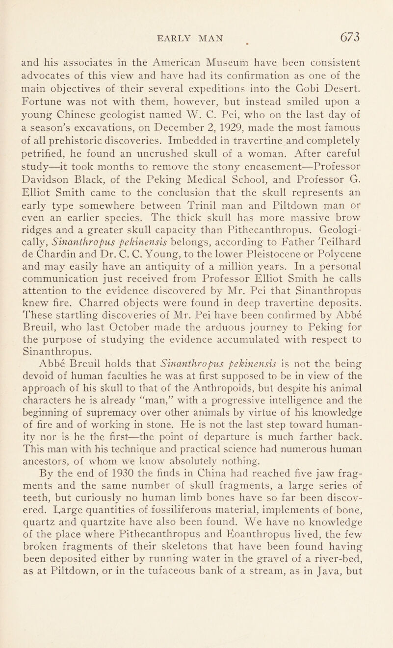 and his associates in the American Museum have been consistent advocates of this view and have had its confirmation as one of the main objectives of their several expeditions into the Gobi Desert. Fortune was not with them, however, but instead smiled upon a young Chinese geologist named W. C. Pei, who on the last day of a season's excavations, on December 2, 1929, made the most famous of all prehistoric discoveries. Imbedded in travertine and completely petrified, he found an uncrushed skull of a woman. After careful study—it took months to remove the stony encasement—Professor Davidson Black, of the Peking Medical School, and Professor G. Elliot Smith came to the conclusion that the skull represents an early type somewhere between Trinil man and Piltdown man or even an earlier species. The thick skull has more massive brow ridges and a greater skull capacity than Pithecanthropus. Geologi¬ cally, Sinanthropus pekinensis belongs, according to Father Teilhard de Chardin and Dr. C. C. Young, to the lower Pleistocene or Polycene and may easily have an antiquity of a million years. In a personal communication just received from Professor Elliot Smith he calls attention to the evidence discovered by Mr. Pei that Sinanthropus knew fire. Charred objects were found in deep travertine deposits. These startling discoveries of Mr. Pei have been confirmed by Abbe Breuil, who last October made the arduous journey to Peking for the purpose of studying the evidence accumulated with respect to Sinanthropus. Abbe Breuil holds that Sinanthropus pekinensis is not the being devoid of human faculties he was at first supposed to be in view of the approach of his skull to that of the Anthropoids, but despite his animal characters he is already “man,” with a progressive intelligence and the beginning of supremacy over other animals by virtue of his knowledge of fire and of working in stone. He is not the last step toward human¬ ity nor is he the first—the point of departure is much farther back. This man with his technique and practical science had numerous human ancestors, of whom we know absolutely nothing. By the end of 1930 the finds in China had reached five jaw frag¬ ments and the same number of skull fragments, a large series of teeth, but curiously no human limb bones have so far been discov¬ ered. Large quantities of fossiliferous material, implements of bone, quartz and quartzite have also been found. We have no knowledge of the place where Pithecanthropus and Eoanthropus lived, the few broken fragments of their skeletons that have been found having been deposited either by running water in the gravel of a river-bed, as at Piltdown, or in the tufaceous bank of a stream, as in Java, but