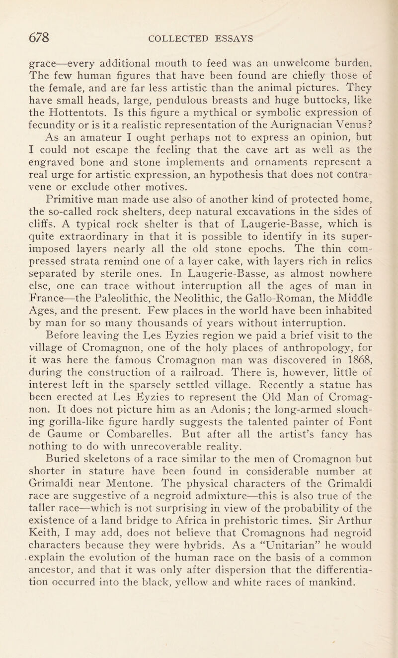 grace—every additional mouth to feed was an unwelcome burden. The few human figures that have been found are chiefly those of the female, and are far less artistic than the animal pictures. They have small heads, large, pendulous breasts and huge buttocks, like the Hottentots. Is this figure a mythical or symbolic expression of fecundity or is it a realistic representation of the Aurignacian Venus? As an amateur I ought perhaps not to express an opinion, but I could not escape the feeling that the cave art as well as the engraved bone and stone implements and ornaments represent a real urge for artistic expression, an hypothesis that does not contra¬ vene or exclude other motives. Primitive man made use also of another kind of protected home, the so-called rock shelters, deep natural excavations in the sides of cliffs. A typical rock shelter is that of Laugerie-Basse, which is quite extraordinary in that it is possible to identify in its super¬ imposed layers nearly all the old stone epochs. The thin com¬ pressed strata remind one of a layer cake, with layers rich in relics separated by sterile ones. In Laugerie-Basse, as almost nowhere else, one can trace without interruption all the ages of man in France—the Paleolithic, the Neolithic, the Gallo-Roman, the Middle Ages, and the present. Few places in the world have been inhabited by man for so many thousands of years without interruption. Before leaving the Les Eyzies region we paid a brief visit to the village of Cromagnon, one of the holy places of anthropology, for it was here the famous Cromagnon man was discovered in 1868, during the construction of a railroad. There is, however, little of interest left in the sparsely settled village. Recently a statue has been erected at Les Eyzies to represent the Old Man of Cromag¬ non. It does not picture him as an Adonis; the long-armed slouch¬ ing gorilla-like figure hardly suggests the talented painter of Font de Gaume or Combarelles. But after all the artist’s fancy has nothing to do with unrecoverable reality. Buried skeletons of a race similar to the men of Cromagnon but shorter in stature have been found in considerable number at Grimaldi near Mentone. The physical characters of the Grimaldi race are suggestive of a negroid admixture—this is also true of the taller race—which is not surprising in view of the probability of the existence of a land bridge to Africa in prehistoric times. Sir Arthur Keith, I may add, does not believe that Cromagnons had negroid characters because they were hybrids. As a “Unitarian” he would explain the evolution of the human race on the basis of a common ancestor, and that it was only after dispersion that the differentia¬ tion occurred into the black, yellow and white races of mankind.