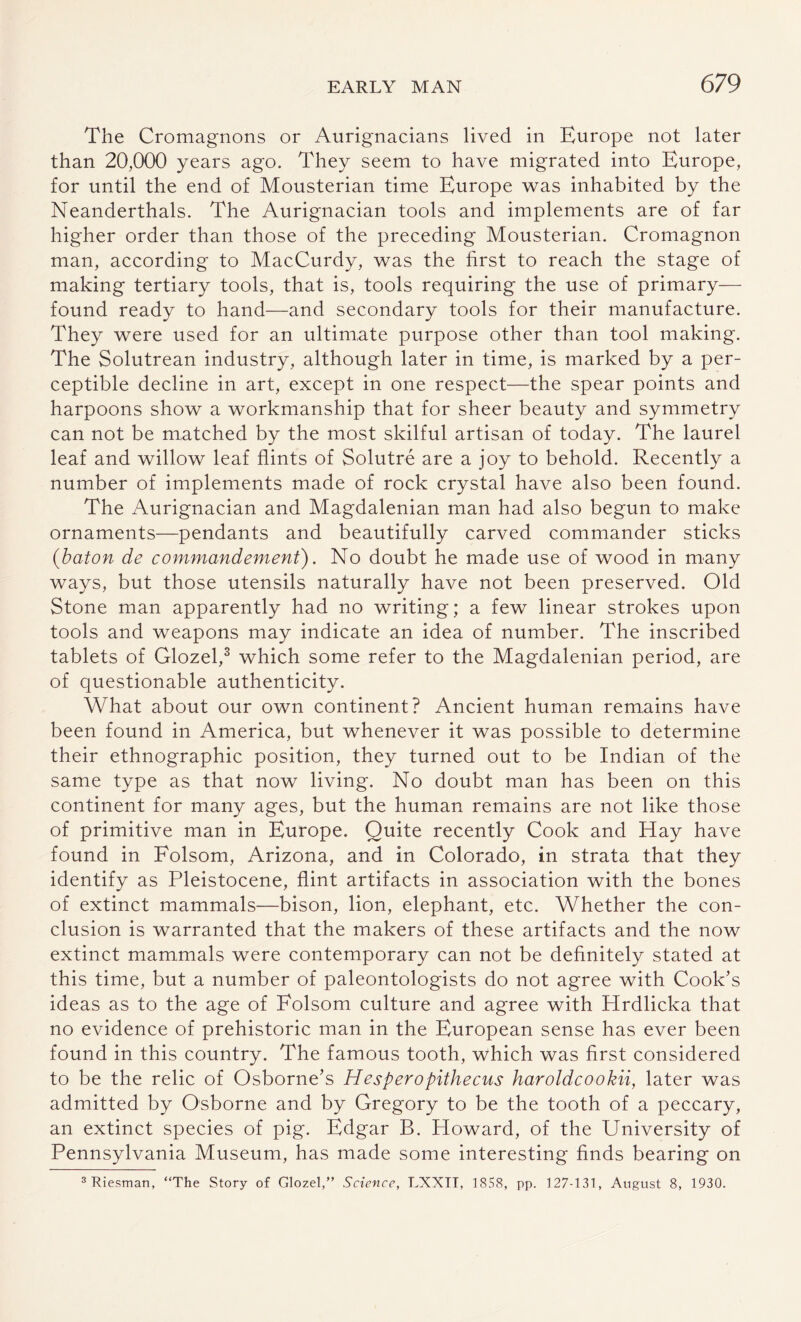 The Cromagnons or Aurignacians lived in Europe not later than 20,000 years ago. They seem to have migrated into Europe, for until the end of Mousterian time Europe was inhabited by the Neanderthals. The Aurignacian tools and implements are of far higher order than those of the preceding Mousterian. Cromagnon man, according to MacCurdy, was the first to reach the stage of making tertiary tools, that is, tools requiring the use of primary— found ready to hand—and secondary tools for their manufacture. They were used for an ultimate purpose other than tool making. The Solutrean industry, although later in time, is marked by a per¬ ceptible decline in art, except in one respect—the spear points and harpoons show a workmanship that for sheer beauty and symmetry can not be matched by the most skilful artisan of today. The laurel leaf and willow leaf flints of Solutre are a joy to behold. Recently a number of implements made of rock crystal have also been found. The Aurignacian and Magdalenian man had also begun to make ornaments—pendants and beautifully carved commander sticks (baton de commandenient). No doubt he made use of wood in many ways, but those utensils naturally have not been preserved. Old Stone man apparently had no writing; a few linear strokes upon tools and weapons may indicate an idea of number. The inscribed tablets of Glozel,3 which some refer to the Magdalenian period, are of questionable authenticity. What about our own continent? Ancient human remains have been found in America, but whenever it was possible to determine their ethnographic position, they turned out to be Indian of the same type as that now living. No doubt man has been on this continent for many ages, but the human remains are not like those of primitive man in Europe. Quite recently Cook and Hay have found in Folsom, Arizona, and in Colorado, in strata that they identify as Pleistocene, flint artifacts in association with the bones of extinct mammals—bison, lion, elephant, etc. Whether the con¬ clusion is warranted that the makers of these artifacts and the now extinct mammals were contemporary can not be definitely stated at this time, but a number of paleontologists do not agree with Cook’s ideas as to the age of Folsom culture and agree with Hrdlicka that no evidence of prehistoric man in the European sense has ever been found in this country. The famous tooth, which was first considered to be the relic of Osborne’s Hesperopithecus haroldcookii, later was admitted by Osborne and by Gregory to be the tooth of a peccary, an extinct species of pig. Edgar B. Howard, of the University of Pennsylvania Museum, has made some interesting finds bearing on 3 'Riesman, “The Story of Glozel,” Science, LXXIT, 1858, pp. 127-131, August 8, 1930.