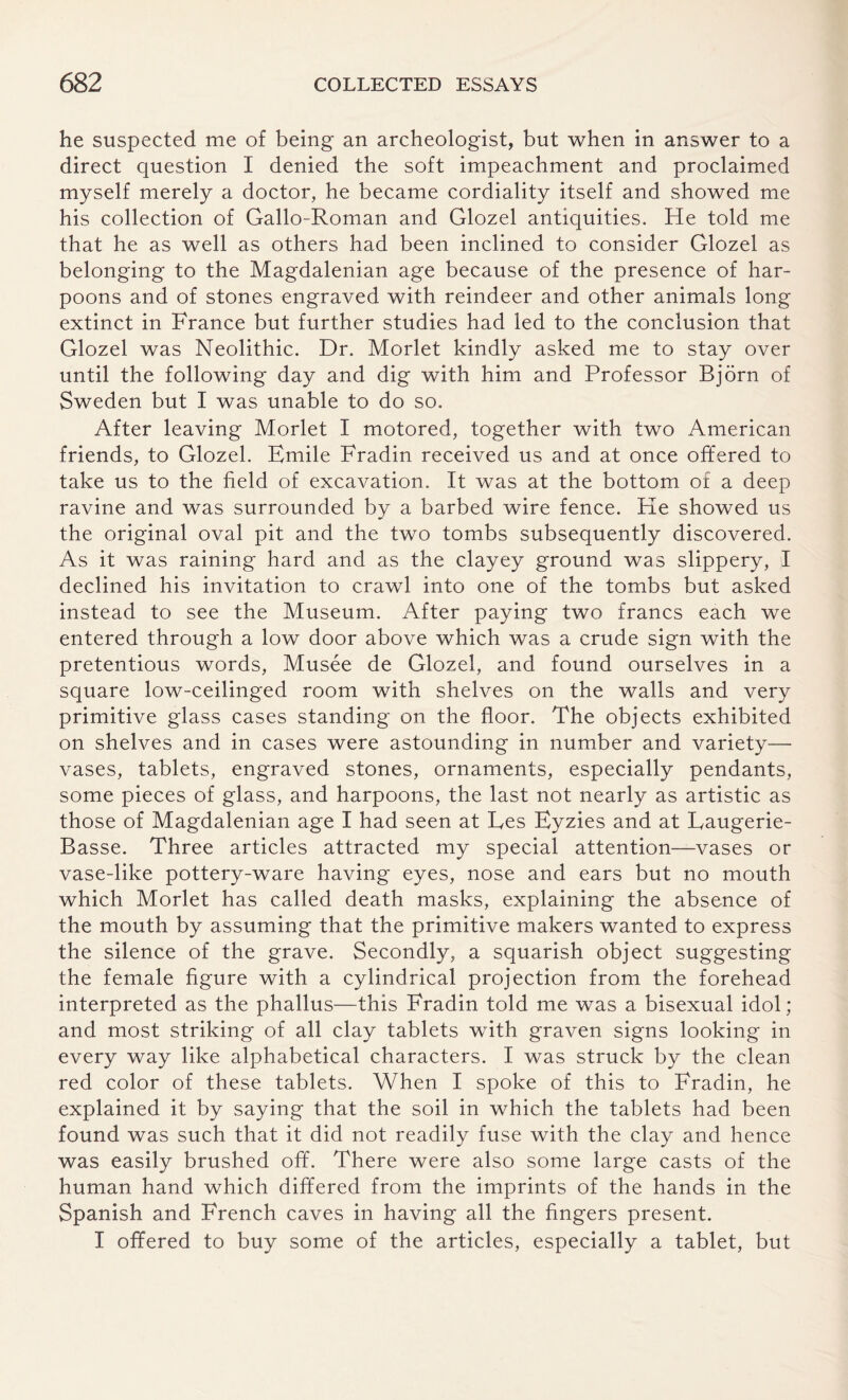 he suspected me of being an archeologist, but when in answer to a direct question I denied the soft impeachment and proclaimed myself merely a doctor, he became cordiality itself and showed me his collection of Gallo-Roman and Glozel antiquities. He told me that he as well as others had been inclined to consider Glozel as belonging to the Magdalenian age because of the presence of har¬ poons and of stones engraved with reindeer and other animals long extinct in France but further studies had led to the conclusion that Glozel was Neolithic. Dr. Morlet kindly asked me to stay over until the following day and dig with him and Professor Bjorn of Sweden but I was unable to do so. After leaving Morlet I motored, together with two American friends, to Glozel. Emile Fradin received us and at once offered to take us to the field of excavation. It was at the bottom of a deep ravine and was surrounded by a barbed wire fence. He showed us the original oval pit and the two tombs subsequently discovered. As it was raining hard and as the clayey ground was slippery, I declined his invitation to crawl into one of the tombs but asked instead to see the Museum. After paying two francs each we entered through a low door above which was a crude sign with the pretentious words, Musee de Glozel, and found ourselves in a square low-ceilinged room with shelves on the walls and very primitive glass cases standing on the floor. The objects exhibited on shelves and in cases were astounding in number and variety— vases, tablets, engraved stones, ornaments, especially pendants, some pieces of glass, and harpoons, the last not nearly as artistic as those of Magdalenian age I had seen at Les Eyzies and at Eaugerie- Basse. Three articles attracted my special attention—vases or vase-like pottery-ware having eyes, nose and ears but no mouth which Morlet has called death masks, explaining the absence of the mouth by assuming that the primitive makers wanted to express the silence of the grave. Secondly, a squarish object suggesting the female figure with a cylindrical projection from the forehead interpreted as the phallus—this Fradin told me was a bisexual idol; and most striking of all clay tablets with graven signs looking in every way like alphabetical characters. I was struck by the clean red color of these tablets. When I spoke of this to Fradin, he explained it by saying that the soil in which the tablets had been found was such that it did not readily fuse with the clay and hence was easily brushed off. There were also some large casts of the human hand which differed from the imprints of the hands in the Spanish and French caves in having all the fingers present. I offered to buy some of the articles, especially a tablet, but