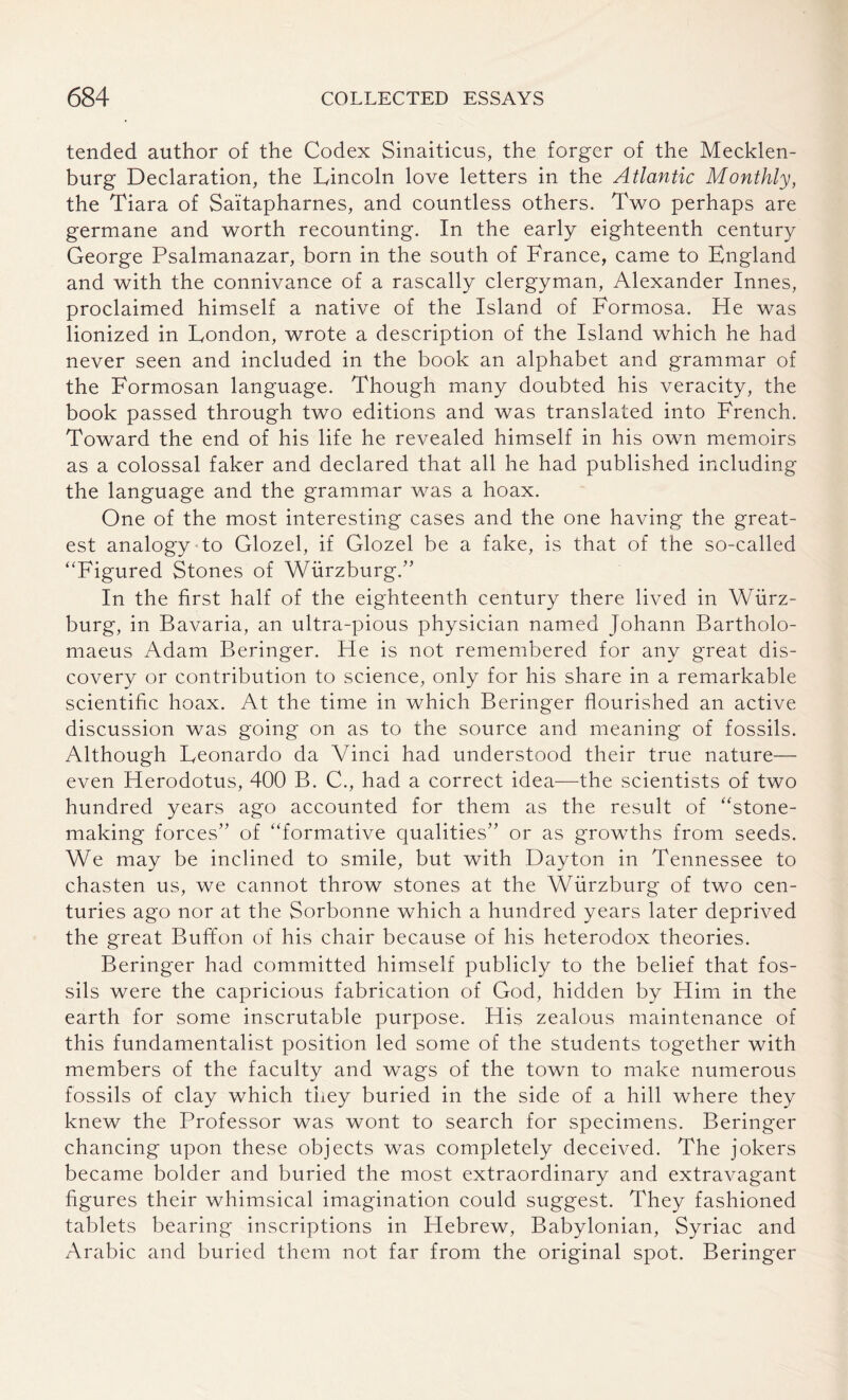 tended author of the Codex Sinaiticus, the forger of the Mecklen¬ burg Declaration, the Lincoln love letters in the Atlantic Monthly, the Tiara of Saitapharnes, and countless others. Two perhaps are germane and worth recounting. In the early eighteenth century George Psalmanazar, born in the south of France, came to England and with the connivance of a rascally clergyman, Alexander Innes, proclaimed himself a native of the Island of Formosa. He was lionized in London, wrote a description of the Island which he had never seen and included in the book an alphabet and grammar of the Formosan language. Though many doubted his veracity, the book passed through two editions and was translated into French. Toward the end of his life he revealed himself in his own memoirs as a colossal faker and declared that all he had published including the language and the grammar was a hoax. One of the most interesting cases and the one having the great¬ est analogy to Glozel, if Glozel be a fake, is that of the so-called “Figured Stones of Wurzburg.” In the first half of the eighteenth century there lived in Wurz¬ burg, in Bavaria, an ultra-pious physician named Johann Bartholo- maeus Adam Beringer. He is not remembered for any great dis¬ covery or contribution to science, only for his share in a remarkable scientific hoax. At the time in which Beringer flourished an active discussion was going on as to the source and meaning of fossils. Although Leonardo da Vinci had understood their true nature— even Herodotus, 400 B. C., had a correct idea—the scientists of two hundred years ago accounted for them as the result of “stone¬ making forces” of “formative qualities” or as growths from seeds. We may be inclined to smile, but with Dayton in Tennessee to chasten us, we cannot throw stones at the Wurzburg of two cen¬ turies ago nor at the Sorbonne which a hundred years later deprived the great Buffon of his chair because of his heterodox theories. Beringer had committed himself publicly to the belief that fos¬ sils were the capricious fabrication of God, hidden by Him in the earth for some inscrutable purpose. His zealous maintenance of this fundamentalist position led some of the students together with members of the faculty and wags of the town to make numerous fossils of clay which they buried in the side of a hill where they knew the Professor was wont to search for specimens. Beringer chancing upon these objects was completely deceived. The jokers became bolder and buried the most extraordinary and extravagant figures their whimsical imagination could suggest. They fashioned tablets bearing inscriptions in Hebrew, Babylonian, Syriac and Arabic and buried them not far from the original spot. Beringer