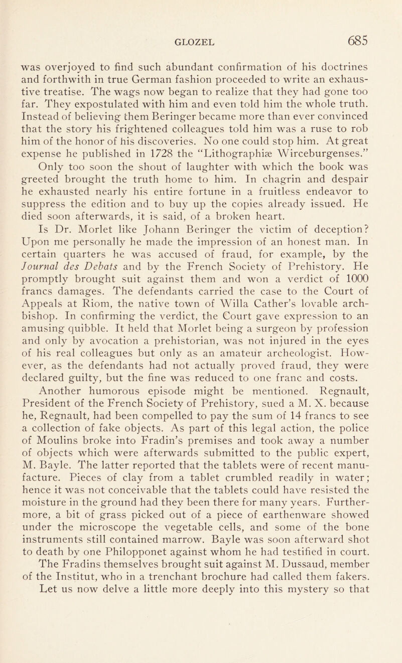 was overjoyed to find such abundant confirmation of his doctrines and forthwith in true German fashion proceeded to write an exhaus¬ tive treatise. The wags now began to realize that they had gone too far. They expostulated with him and even told him the whole truth. Instead of believing them Beringer became more than ever convinced that the story his frightened colleagues told him was a ruse to rob him of the honor of his discoveries. No one could stop him. At great expense he published in 1728 the “Lithographiae Wirceburgenses.” Only too soon the shout of laughter with which the book was greeted brought the truth home to him. In chagrin and despair he exhausted nearly his entire fortune in a fruitless endeavor to suppress the edition and to buy up the copies already issued. He died soon afterwards, it is said, of a broken heart. Is Dr. Morlet like Johann Beringer the victim of deception? Upon me personally he made the impression of an honest man. In certain quarters he was accused of fraud, for example, by the Journal des Debats and by the French Society of Prehistory. He promptly brought suit against them and won a verdict of 1000 francs damages. The defendants carried the case to the Court of Appeals at Riom, the native town of Willa Cather’s lovable arch¬ bishop. In confirming the verdict, the Court gave expression to an amusing quibble. It held that Morlet being a surgeon by profession and only by avocation a prehistorian, was not injured in the eyes of his real colleagues but only as an amateur archeologist. How¬ ever, as the defendants had not actually proved fraud, they were declared guilty, but the fine was reduced to one franc and costs. Another humorous episode might be mentioned. Regnault, President of the French Society of Prehistory, sued a M. X. because he, Regnault, had been compelled to pay the sum of 14 francs to see a collection of fake objects. As part of this legal action, the police of Moulins broke into Fradin’s premises and took away a number of objects which were afterwards submitted to the public expert, M. Bayle. The latter reported that the tablets were of recent manu¬ facture. Pieces of clay from a tablet crumbled readily in water; hence it was not conceivable that the tablets could have resisted the moisture in the ground had they been there for many years. Further¬ more, a bit of grass picked out of a piece of earthenware showed under the microscope the vegetable cells, and some of the bone instruments still contained marrow. Bayle was soon afterward shot to death by one Philopponet against whom he had testified in court. The Fradins themselves brought suit against M. Dussaud, member of the Institut, who in a trenchant brochure had called them fakers. Let us now delve a little more deeply into this mystery so that