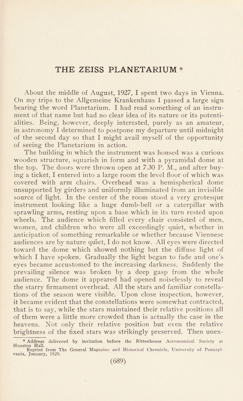 THE ZEISS PLANETARIUM * About the middle of August, 1927, I spent two days in Vienna. On my trips to the Allgemeine Krankenhaus I passed a large sign bearing the word Planetarium. I had read something of an instru¬ ment of that name but had no clear idea of its nature or its potenti¬ alities. Being, however, deeply interested, purely as an amateur, in astronomy I determined to postpone my departure until midnight of the second day so that I might avail myself of the opportunity of seeing the Planetarium in action. The building in which the instrument was housed was a curious wooden structure, squarish in form and with a pyramidal dome at the top. The doors were thrown open at 7.30 P. M., and after buy¬ ing a ticket, I entered into a large room the level floor of which was covered with arm chairs. Overhead was a hemispherical dome unsupported by girders and uniformly illuminated from an invisible source of light. In the center of the room stood a very grotesque instrument looking like a huge dumb-bell or a caterpillar with sprawling arms, resting upon a base which in its turn rested upon wheels. The audience which filled every chair consisted of men, women, and children who were all exceedingly quiet, whether in anticipation of something remarkable or whether because Viennese audiences are by nature quiet, I do not know. All eyes were directed toward the dome which showed nothing but the diffuse light of which I have spoken. Gradually the light began to fade and one’s eyes became accustomed to the increasing darkness. Suddenly the prevailing silence was broken by a deep gasp from the whole audience. The dome it appeared had opened noiselessly to reveal the starry firmament overhead. All the stars and familiar constella¬ tions of the season were visible. Upon close inspection, however, it became evident that the constellations were somewhat contracted, that is to say, while the stars maintained their relative positions all of them were a little more crowded than is actually the case in the heavens. Not only their relative position but even the relative brightness of the fixed stars was strikingly preserved. Then unex- * Address delivered by invitation before the Rittenhouse Astronomical Society at Houston Hall. Reprint from The General Magazine and Historical Chronicle, University of Pennsyl¬ vania, January, 1929.