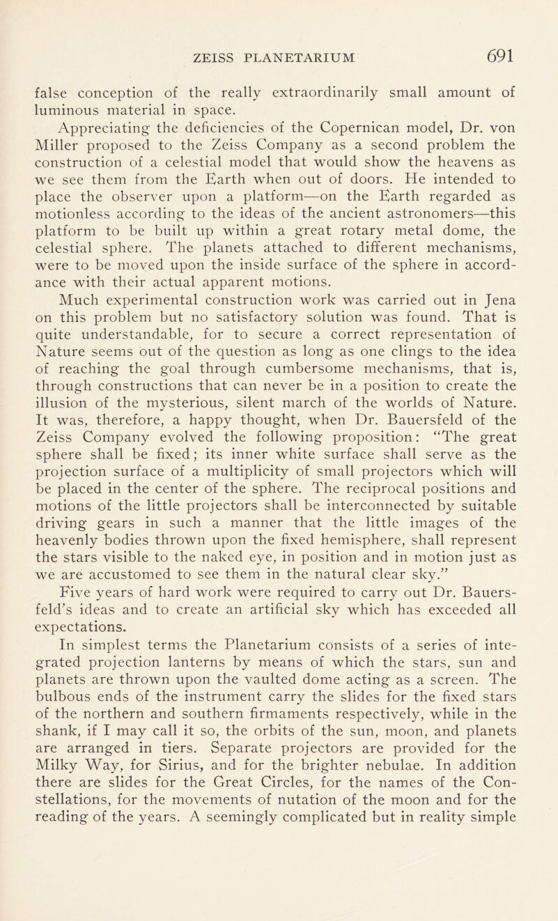 false conception of the really extraordinarily small amount of luminous material in space. Appreciating the deficiencies of the Copernican model, Dr. von Miller proposed to the Zeiss Company as a second problem the construction of a celestial model that would show the heavens as we see them from the Earth when out of doors. He intended to place the observer upon a platform—on the Earth regarded as motionless according to the ideas of the ancient astronomers—this platform to be built up within a great rotary metal dome, the celestial sphere. The planets attached to different mechanisms, were to be moved upon the inside surface of the sphere in accord¬ ance with their actual apparent motions. Much experimental construction work was carried out in Jena on this problem but no satisfactory solution was found. That is quite understandable, for to secure a correct representation of Nature seems out of the question as long as one clings to the idea of reaching the goal through cumbersome mechanisms, that is, through constructions that can never be in a position to create the illusion of the mysterious, silent march of the worlds of Nature. It was, therefore, a happy thought, when Dr. Bauersfeld of the Zeiss Company evolved the following proposition: “The great sphere shall be fixed; its inner white surface shall serve as the projection surface of a multiplicity of small projectors which will be placed in the center of the sphere. The reciprocal positions and motions of the little projectors shall be interconnected by suitable driving gears in such a manner that the little images of the heavenly bodies thrown upon the fixed hemisphere, shall represent the stars visible to the naked eye, in position and in motion just as we are accustomed to see them in the natural clear sky.” Five years of hard work were required to carry out Dr. Bauers- feld’s ideas and to create an artificial sky which has exceeded all expectations. In simplest terms the Planetarium consists of a series of inte¬ grated projection lanterns by means of which the stars, sun and planets are thrown upon the vaulted dome acting as a screen. The bulbous ends of the instrument carry the slides for the fixed stars of the northern and southern firmaments respectively, while in the shank, if I may call it so, the orbits of the sun, moon, and planets are arranged in tiers. Separate projectors are provided for the Milky Way, for Sirius, and for the brighter nebulae. In addition there are slides for the Great Circles, for the names of the Con¬ stellations, for the movements of nutation of the moon and for the reading of the years. A seemingly complicated but in reality simple
