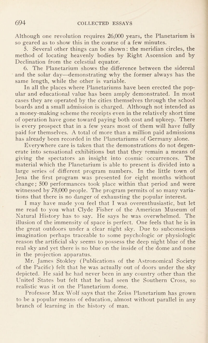 Although one revolution requires 26,000 years, the Planetarium is so geared as to show this in the course of a few minutes. 5. Several other things can be shown: the meridian circles, the method of locating heavenly bodies by Right Ascension and by Declination from the celestial equator. 6. The Planetarium shows the difference between the sidereal and the solar day—demonstrating why the former always has the same length, while the other is variable. In all the places where Planetariums have been erected the pop¬ ular and educational value has been amply demonstrated. In most cases they are operated by the cities themselves through the school boards and a small admission is charged. Although not intended as a money-making scheme the receipts even in the relatively short time of operation have gone toward paying both cost and upkeep. There is every prospect that in a few years most of them will have fully paid for themselves. A total of more than a million paid admissions has already been recorded in the Planetariums of Germany alone. Everywhere care is taken that the demonstrations do not degen¬ erate into sensational exhibitions but that they remain a means of giving the spectators an insight into cosmic occurrences. The material which the Planetarium is able to present is divided into a large series of different program numbers. In the little town of Jena the first program was presented for eight months without change; 500 performances took place within that period and were witnessed by 78,000 people. The program permits of so many varia¬ tions that there is no danger of exhausting the popular interest. I may have made you feel that I was overenthusiastic, but let me read to you what Clyde Fisher of the American Museum of Natural History has to say. He says he was overwhelmed. The illusion of the immensity of space is perfect. One feels that he is in the great outdoors under a clear night sky. Due to subconscious imagination perhaps traceable to some psychologic or physiologic reason the artificial sky seems to possess the deep night blue of the real sky and yet there is no blue on the inside of the dome and none in the projection apparatus. Mr. James Stokley (Publications of the Astronomical Society of the Pacific) felt that he was actually out of doors under the sky depicted. He said he had never been in any country other than the United States but felt that he had seen the Southern Cross, so realistic was it on the Planetarium dome. Professor Max Wolf says that the Zeiss Planetarium has grown to be a popular means of education, almost without parallel in any branch of learning in the history of man.