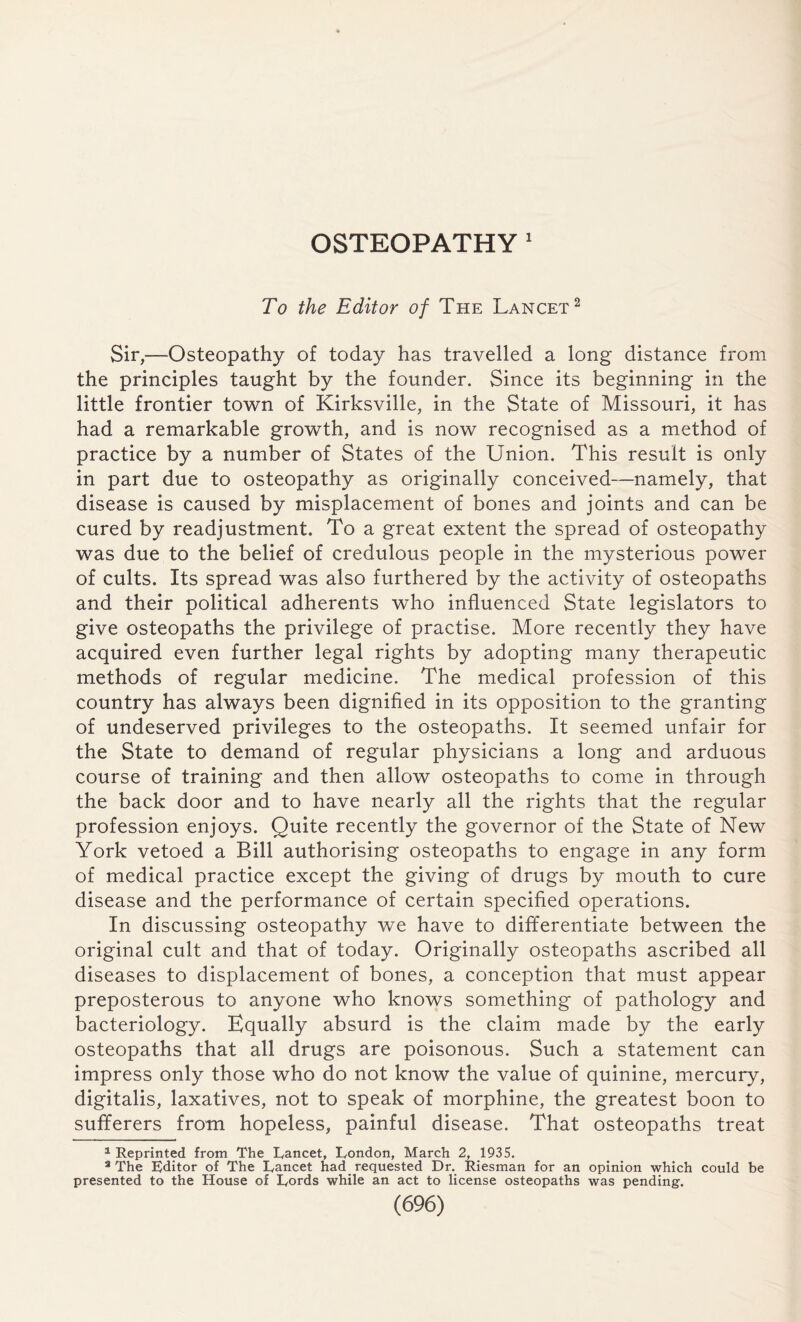 OSTEOPATHY 1 To the Editor of The Lancet2 Sir,—Osteopathy of today has travelled a long distance from the principles taught by the founder. Since its beginning in the little frontier town of Kirksville, in the State of Missouri, it has had a remarkable growth, and is now recognised as a method of practice by a number of States of the Union. This result is only in part due to osteopathy as originally conceived—namely, that disease is caused by misplacement of bones and joints and can be cured by readjustment. To a great extent the spread of osteopathy was due to the belief of credulous people in the mysterious power of cults. Its spread was also furthered by the activity of osteopaths and their political adherents who influenced State legislators to give osteopaths the privilege of practise. More recently they have acquired even further legal rights by adopting many therapeutic methods of regular medicine. The medical profession of this country has always been dignified in its opposition to the granting of undeserved privileges to the osteopaths. It seemed unfair for the State to demand of regular physicians a long and arduous course of training and then allow osteopaths to come in through the back door and to have nearly all the rights that the regular profession enjoys. Quite recently the governor of the State of New York vetoed a Bill authorising osteopaths to engage in any form of medical practice except the giving of drugs by mouth to cure disease and the performance of certain specified operations. In discussing osteopathy we have to differentiate between the original cult and that of today. Originally osteopaths ascribed all diseases to displacement of bones, a conception that must appear preposterous to anyone who knows something of pathology and bacteriology. Equally absurd is the claim made by the early osteopaths that all drugs are poisonous. Such a statement can impress only those who do not know the value of quinine, mercury, digitalis, laxatives, not to speak of morphine, the greatest boon to sufferers from hopeless, painful disease. That osteopaths treat 1 Reprinted from The Lancet, London, March 2, 1935. 3 The Editor of The Lancet had requested Dr. Riesman for an opinion which could be presented to the House of Lords while an act to license osteopaths was pending.