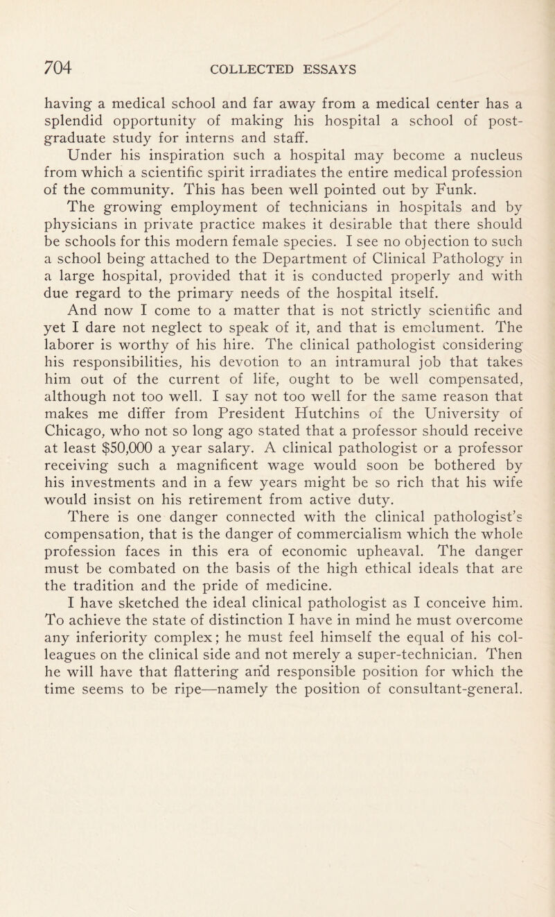 having a medical school and far away from a medical center has a splendid opportunity of making his hospital a school of post¬ graduate study for interns and staff. Under his inspiration such a hospital may become a nucleus from which a scientific spirit irradiates the entire medical profession of the community. This has been well pointed out by Funk. The growing employment of technicians in hospitals and by physicians in private practice makes it desirable that there should be schools for this modern female species. I see no objection to such a school being attached to the Department of Clinical Pathology in a large hospital, provided that it is conducted properly and with due regard to the primary needs of the hospital itself. And now I come to a matter that is not strictly scientific and yet I dare not neglect to speak of it, and that is emolument. The laborer is worthy of his hire. The clinical pathologist considering his responsibilities, his devotion to an intramural job that takes him out of the current of life, ought to be well compensated, although not too well. I say not too well for the same reason that makes me differ from President Hutchins of the University of Chicago, who not so long ago stated that a professor should receive at least $50,000 a year salary. A clinical pathologist or a professor receiving such a magnificent wage would soon be bothered by his investments and in a few years might be so rich that his wife would insist on his retirement from active duty. There is one danger connected with the clinical pathologist’s compensation, that is the danger of commercialism which the whole profession faces in this era of economic upheaval. The danger must be combated on the basis of the high ethical ideals that are the tradition and the pride of medicine. I have sketched the ideal clinical pathologist as I conceive him. To achieve the state of distinction I have in mind he must overcome any inferiority complex; he must feel himself the equal of his col¬ leagues on the clinical side and not merely a super-technician. Then he will have that flattering and responsible position for which the time seems to be ripe—namely the position of consultant-general.