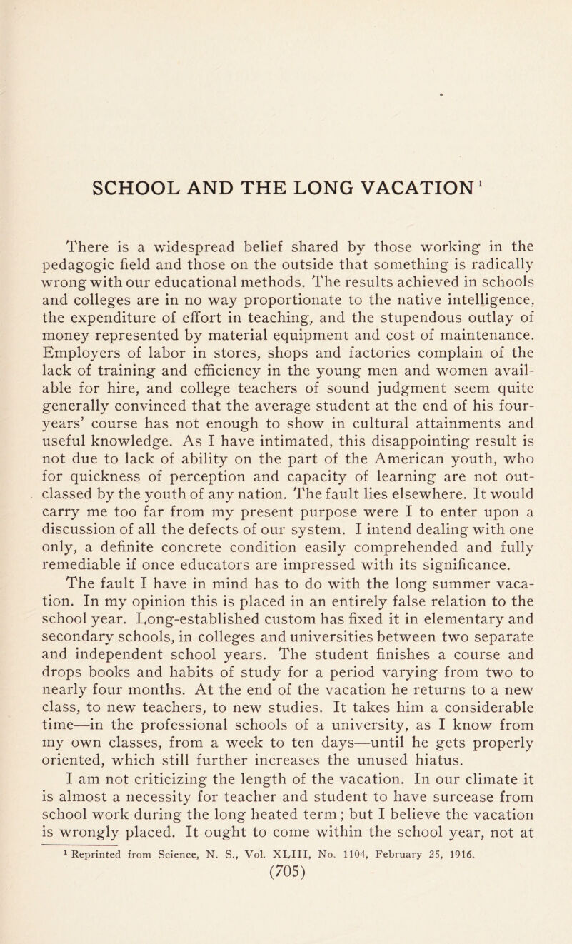 SCHOOL AND THE LONG VACATION1 There is a widespread belief shared by those working in the pedagogic held and those on the outside that something is radically wrong with our educational methods. The results achieved in schools and colleges are in no way proportionate to the native intelligence, the expenditure of effort in teaching, and the stupendous outlay of money represented by material equipment and cost of maintenance. Employers of labor in stores, shops and factories complain of the lack of training and efficiency in the young men and women avail¬ able for hire, and college teachers of sound judgment seem quite generally convinced that the average student at the end of his four- years' course has not enough to show in cultural attainments and useful knowledge. As I have intimated, this disappointing result is not due to lack of ability on the part of the American youth, who for quickness of perception and capacity of learning are not out¬ classed by the youth of any nation. The fault lies elsewhere. It would carry me too far from my present purpose were I to enter upon a discussion of all the defects of our system. I intend dealing with one only, a definite concrete condition easily comprehended and fully remediable if once educators are impressed with its significance. The fault I have in mind has to do with the long summer vaca¬ tion. In my opinion this is placed in an entirely false relation to the school year. Long-established custom has fixed it in elementary and secondary schools, in colleges and universities between two separate and independent school years. The student finishes a course and drops books and habits of study for a period varying from two to nearly four months. At the end of the vacation he returns to a new class, to new teachers, to new studies. It takes him a considerable time—in the professional schools of a university, as I know from my own classes, from a week to ten days—until he gets properly oriented, which still further increases the unused hiatus. I am not criticizing the length of the vacation. In our climate it is almost a necessity for teacher and student to have surcease from school work during the long heated term; but I believe the vacation is wrongly placed. It ought to come within the school year, not at 1 Reprinted from Science, N. S., Vol. Xlylll, No, 1104, February 25, 1916.