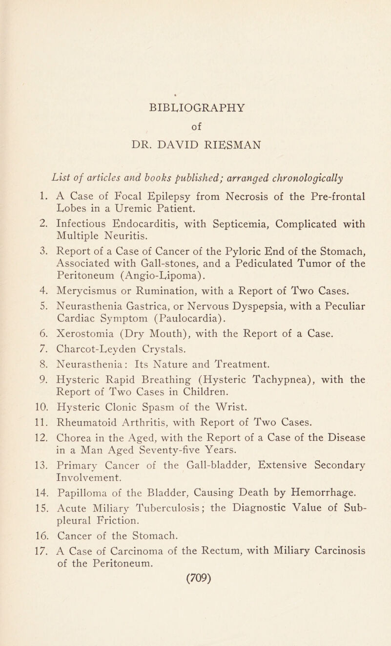 BIBLIOGRAPHY of DR. DAVID RIESMAN List of articles and books published; arranged chronologically 1. A Case of Focal Epilepsy from Necrosis of the Pre-frontal Lobes in a Uremic Patient. 2. Infectious Endocarditis, with Septicemia, Complicated with Multiple Neuritis. 3. Report of a Case of Cancer of the Pyloric End of the Stomach, Associated with Gall-stones, and a Pediculated Tumor of the Peritoneum (Angio-Lipoma). 4. Merycismus or Rumination, with a Report of Two Cases. 5. Neurasthenia Gastrica, or Nervous Dyspepsia, with a Peculiar Cardiac Symptom (Paulocardia). 6. Xerostomia (Dry Mouth), with the Report of a Case. 7. Charcot-Leyden Crystals. 8. Neurasthenia: Its Nature and Treatment. 9. Hysteric Rapid Breathing (Hysteric Tachypnea), with the Report of Two Cases in Children. 10. Hysteric Clonic Spasm of the Wrist. 11. Rheumatoid Arthritis, with Report of Two Cases. 12. Chorea in the Aged, with the Report of a Case of the Disease in a Man Aged Seventy-five Years. 13. Primary Cancer of the Gall-bladder, Extensive Secondary Involvement. 14. Papilloma of the Bladder, Causing Death by Hemorrhage. 15. Acute Miliary Tuberculosis; the Diagnostic Value of Sub- pleural Friction. 16. Cancer of the Stomach. 17. A Case of Carcinoma of the Rectum, with Miliary Carcinosis of the Peritoneum.
