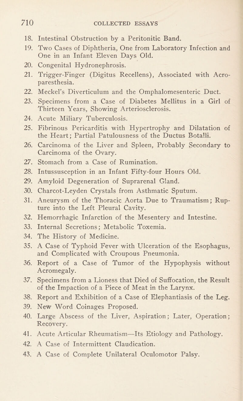 18. Intestinal Obstruction by a Peritonitic Band. 19. Two Cases of Diphtheria, One from laboratory Infection and One in an Infant Eleven Days Old. 20. Congenital Hydronephrosis. 21. Trigger-Finger (Digitus Recellens), Associated with Acro¬ paresthesia. 22. Meckel's Diverticulum and the Omphalomesenteric Duct. 23. Specimens from a Case of Diabetes Mellitus in a Girl of Thirteen Years, Showing Arteriosclerosis. 24. Acute Miliary Tuberculosis. 25. Fibrinous Pericarditis with Hypertrophy and Dilatation of the Heart; Partial Patulousness of the Ductus Botalli. 26. Carcinoma of the Fiver and Spleen, Probably Secondary to Carcinoma of the Ovary. 27. Stomach from a Case of Rumination. 28. Intussusception in an Infant Fifty-four Hours Old. 29. Amyloid Degeneration of Suprarenal Gland. 30. Charcot-Leyden Crystals from Asthmatic Sputum. 31. Aneurysm of the Thoracic Aorta Due to Traumatism; Rup¬ ture into the Left Pleural Cavity. 32. Hemorrhagic Infarction of the Mesentery and Intestine. 33. Internal Secretions; Metabolic Toxemia. 34. The History of Medicine. 35. A Case of Typhoid Fever with Ulceration of the Esophagus, and Complicated with Croupous Pneumonia. 36. Report of a Case of Tumor of the Hypophysis without Acromegaly. 37. Specimens from a Lioness that Died of Suffocation, the Result of the Impaction of a Piece of Meat in the Larynx. 38. Report and Exhibition of a Case of Elephantiasis of the Leg. 39. New Word Coinages Proposed. 40. Large Abscess of the Liver, Aspiration; Later, Operation ; Recovery. 41. Acute Articular Rheumatism—Its Etiology and Pathology. 42. A Case of Intermittent Claudication. 43. A Case of Complete Unilateral Oculomotor Palsy.