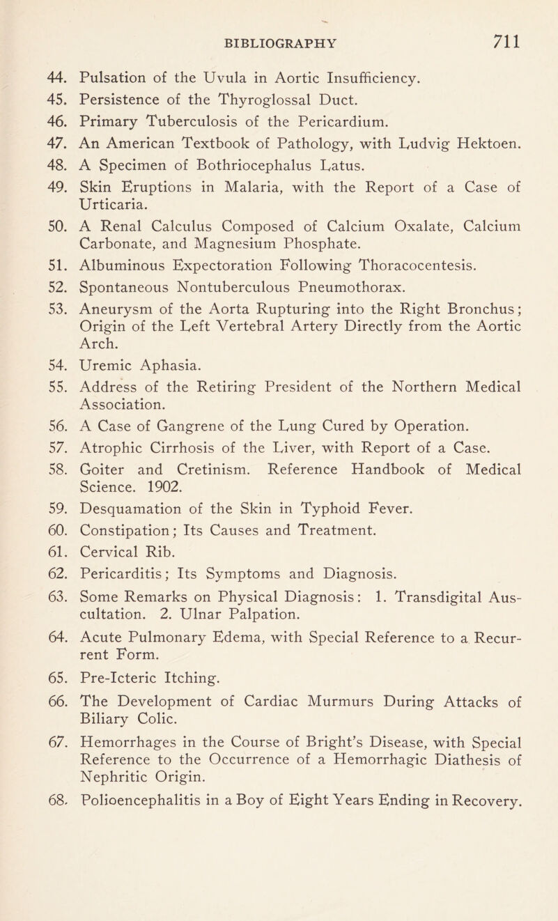 44. Pulsation of the Uvula in Aortic Insufficiency. 45. Persistence of the Thyroglossal Duct. 46. Primary Tuberculosis of the Pericardium. 47. An American Textbook of Pathology, with Ludvig Hektoen. 48. A Specimen of Bothriocephalus Latus. 49. Skin Eruptions in Malaria, with the Report of a Case of Urticaria. 50. A Renal Calculus Composed of Calcium Oxalate, Calcium Carbonate, and Magnesium Phosphate. 51. Albuminous Expectoration Following Thoracocentesis. 52. Spontaneous Nontuberculous Pneumothorax. 53. Aneurysm of the Aorta Rupturing into the Right Bronchus; Origin of the Left Vertebral Artery Directly from the Aortic Arch. 54. Uremic Aphasia. 55. Address of the Retiring President of the Northern Medical Association. 56. A Case of Gangrene of the Lung Cured by Operation. 57. Atrophic Cirrhosis of the Liver, with Report of a Case. 58. Goiter and Cretinism. Reference Handbook of Medical Science. 1902. 59. Desquamation of the Skin in Typhoid Fever. 60. Constipation; Its Causes and Treatment. 61. Cervical Rib. 62. Pericarditis; Its Symptoms and Diagnosis. 63. Some Remarks on Physical Diagnosis: 1. Transdigital Aus¬ cultation. 2. Ulnar Palpation. 64. Acute Pulmonary Edema, with Special Reference to a Recur¬ rent Form. 65. Pre-Icteric Itching. 66. The Development of Cardiac Murmurs During Attacks of Biliary Colic. 67. Hemorrhages in the Course of Bright’s Disease, with Special Reference to the Occurrence of a Hemorrhagic Diathesis of Nephritic Origin. 68- Polioencephalitis in a Boy of Eight Years Ending in Recovery.