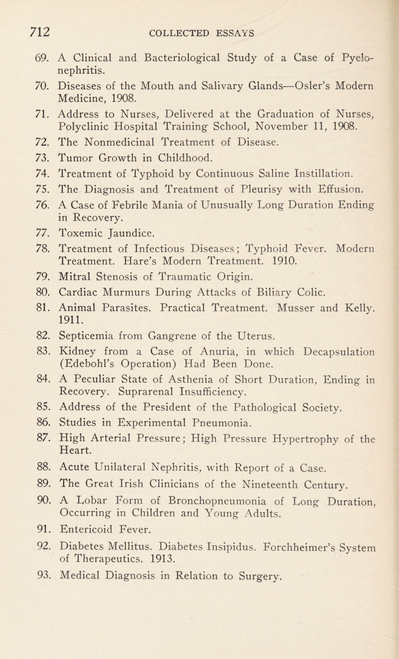 69. A Clinical and Bacteriological Study of a Case of Pyelo¬ nephritis. 70. Diseases of the Mouth and Salivary Glands—Osier’s Modern Medicine, 1908. 71. Address to Nurses, Delivered at the Graduation of Nurses, Polyclinic Hospital Training School, November 11, 1908. 72. The Nonmedicinal Treatment of Disease. 73. Tumor Growth in Childhood. 74. Treatment of Typhoid by Continuous Saline Instillation. 75. The Diagnosis and Treatment of Pleurisy with Effusion. 76. A Case of Febrile Mania of Unusually Long Duration Ending in Recovery. 77. Toxemic Jaundice. 78. Treatment of Infectious Diseases; Typhoid Fever. Modern Treatment. Hare’s Modern Treatment. 1910. 79. Mitral Stenosis of Traumatic Origin. 80. Cardiac Murmurs During Attacks of Biliary Colic. 81. Animal Parasites. Practical Treatment. Musser and Kelly. 1911. 82. Septicemia from Gangrene of the Uterus. 83. Kidney from a Case of Anuria, in which Decapsulation (Edebohl’s Operation) Had Been Done. 84. A Peculiar State of Asthenia of Short Duration, Ending in Recovery. Suprarenal Insufficiency. 85. Address of the President of the Pathological Society. 86. Studies in Experimental Pneumonia. 87. High Arterial Pressure; High Pressure Hypertrophy of the Heart. 88. Acute Unilateral Nephritis, with Report of a Case. 89. The Great Irish Clinicians of the Nineteenth Century. 90. A Lobar Form of Bronchopneumonia of Long Duration, Occurring in Children and Young Adults. 91. Entericoid Fever. 92. Diabetes Mellitus. Diabetes Insipidus. Forchheimer’s System of Therapeutics. 1913. 93. Medical Diagnosis in Relation to Surgery.